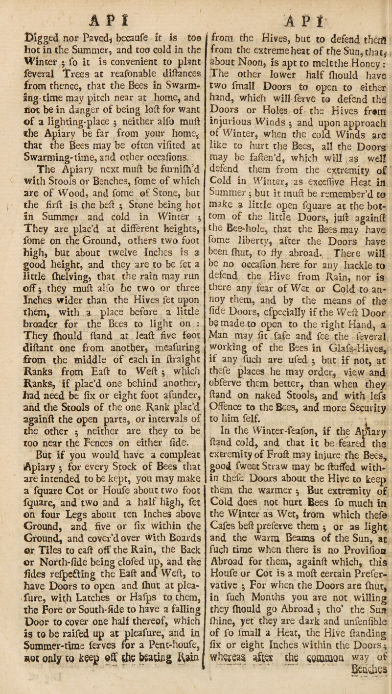 API Digged nor Paved* becaufe it is too Iiot in the Summer, and too cold in the Winter $ fo it is convenient to plant feveral Trees at reasonable diftances from thence, that the Bees in Swarm¬ ing- time may pitch near at home, and Hot be in danger of being loft for want of a lighting-place $ neither alfo muft the Apiary be far from your home, that the Bees may be often vifited at Swarming-time, and other occafions. The Apiary next muft be furnilh’d with Stools or Benches, fome of which are of Wood, and fome of Stone, but the firft is the belt ; Stone being hot in Summer and cold in Winter 5 They are plac’d at different heights, fome on the Ground, others two foot high, but about twelve Inches is a good height, and they are to be fet a little (helving, that the rain may run off 5 they muft alfo be two or three Inches wider than the Hives fet upon them, with a place before a little broader for the Bees to light on : They Ihould ftand at leaft five foot diftant one from another, meafuring from the middle of each in ftraighc Ranks from Haft to Weft ; which Ranks, if plac’d one behind another, had need be fix or eight foot afunder, and the Stools of the one Rank plac’d againft the open parts, or intervals of the other 5 neither are they to be too near the Fences on either fide. But if you would have a compleat iApiary 5 for every Stock of Bees that are intended to be kept, you may make a fquare Cot or Houfe about two foot fquare, and two and a half high, fet on four Legs about ten Inches above Ground, and five or fix within the Ground, and cover’d over vyich Boards or Tiles to caft off the Rain, the Back or North-fide being clofed up, and the fides refpefting the Eaft and Weft, to have Doors to open and (hut at plea- fure, with Latches or Hafps to them, the Fore or South-fide to have a falling Door to cover one half thereof, which is to be raifed up at pleafure, and in Summer-time ferves for a Pent-houfe, not only to keep off the beating Rain API from the Hives, but to defend then!! from the extreme heat of the Sun, that, about Noon, is apt to melt the Honey : The other lower half fhould have two fmall Doors to open to either hand, which will ferve to defend the Doors or Holes of the Hives from injurious Winds 5 and upon approach of Winter, when the cold Winds are like to hurt the Bees, all the Doors may be faften’d, which will as wel! defend them from the extremity of Cold in Winter, as exceftive Heat in Summer 5 but it muft be remember’d to make a little open fquare at the bot¬ tom of the little Doors, juft againft the Bee-hole, that the Bees may have fome liberty, after the Doors have been fhut, to fly abroad., There will be no occafton here for any hackle to defend the Hive from Rain, nor is there any fear of Wet or Cold to an¬ noy them, and by the means of the fide Doors, efpecially if the Weft Door b? made to open to the right Hand, a Man may fit fafe and fee the feveral working of the Bees in Glafs-Hives, if any fuch are ufed 5 but if not, at thefe places he may order, view and obferve them better, than when they ftand on naked Stools, and with lefs Offence to the Bees, and more Security to him felf. In the Winter-feafon, if the Apiary ftand cold, and that it be feared the extremity of Froft may injure the Bees, good fweet Straw may be fluffed with¬ in thefe Doors about the Hive to keep them the warmer *, But extremity of Cold does noc hurt Bees fo much in the Winter as Wet, from which thefe Cafes beft preferve them 5 or as light and the warm Beams of the Sun, at fuch time when there is no Provision Abroad for them, againft which, this Houfe or Cot is a moft certain Prefer- vative $ For when the Doors are (hut, in fuch Months you are not willing they Ihould go Abroad 5 tho* the Sun fhine, yet they are dark and unfenfible of fo fmall a Heat, the Hive {landing fix or eight Inches within the Doors 5 wtoas aftes the way of ’. todies