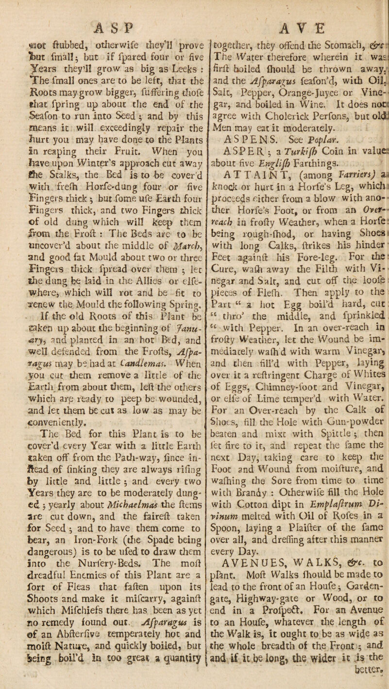 ASP saot ftubbed, other wife they’ll prove Ifout finally but if fpared four or five Years they’ll grow as big as Leeks : The fmall ones are to be left, that the Roots may grow bigger, fuffering thofe that fpring up about the end of the Seafon to run into Seed 5 and by this means it will exceedingly repair the hurt you may have done to the Plants In reaping their Fruit. When you have upon Winter's approach cut away ghe Stalks, the Bed is to be covered with frelh Horfe-dung four or five Fingers thick ; but Lome ufe Earth four Fingers thick, and two Fingers thick of old dung which will keep them from the Froft : The Beds are to be uncover’d about the middle of March) and good fat Mould about two or three Fingers thick fpread over them 5 let she dung be laid in the Allies or eife- where, which will rot and be fit to irenew the Mould the following Spring. If the old Roots of this Plant be gaken up about the beginning of Janu¬ ary, and planted in an hot Bed, and . well defended from the Frofts, Afpa- vagus may be had at Candlemas. When you cut them remove a little of the Earth from about them, left the others which arp ready to peep be wounded, und let them be cut as low as may be conveniently. , The Bed for this Plant is to be cover'd every Year with a little Earth taken off from the Path-way, lince in¬ stead of linking they are always riling by little and little 5 and every two Years they are to be moderately dung¬ ed } yearly about Michaelmas the Items are cut down, and the faireft taken for Seed ^ and to have them come to bear, an Iron-Fork (die Spade being dangerous) is to be ufed to draw them Into the Nurlery-Beds. The mol] dreadful Enemies of this Plant are a fort of Fleas that fallen upon its Shoots and make it mifcarry, againft which Mifchiefs there has been as yet no remedy found out. Afparagus is of an Abfterlive temperately hot and moift Nature, and quickly boiled, but feeing boil'd in too great a quantity A V E together, they offend the Stomach, \ The Water therefore wherein it was I firft boiled fhould be thrown away., and the Afparagus feafon’d, with Oil. Salt, Pepper, Orange-Juyce or Vine-' gar, and boiled in Wine. It does not agree with Cholerick Perfons, but old Men may eat it moderately. ASPENS. See Poplar. ASPER 5 a Turkifl) Coin in value about five EnglifJ) Farthings. ATTAINT, (among Farriers) a,, knock or hurt in a Horfe’s Leg, which proceeds either from a blow with ano¬ ther Horfe’s Foot, or from an Over¬ reach in frofty Weather, when a Horfe being rough-fhod, or having Shoes with long Calks, ftrikes his hinder Feet againft his pore-leg. For the Cure, wafih away the Filth with Vi¬ negar and Salt, and cut off the ioofe pieces of Flelh. Then apply to the Part “ a hot Egg boil’d hard, cut tc thro’ the middle, and fprinkied u with Pepper. In an over-reach in frofty Weather, let the Wound be im¬ mediately walh d with warm Vinegar* and then fill’d with Pepper, laying over it a reftringent Charge of Whites of Eggs, Chimney-foot and Vinegar, or elfe of Lime temper’d with Water. For an Over-reach by the Calk of Shoes, fill the Hole with Gun-powder beaten and mixt with Spittle; then let fire to it, and repeat the fame the next Day, taking care to keep the Foot and Wound from moifture, and wafhing the Sore from time to time with Brandy : Other wife fill the Hole with Cotton dipt in Emplaftrum Vi- vinum melted with Oil of Rofes in a Spoon, laying a Piaifter of the fame over all, and dreffing after this manner every Day. AVENUES, WALKS, &c. to plant. Moft Walks fhould be made to lead to the front of an Houfe^ Garden- gate, Highway-gate or Wood, or to end in a Profpeft. For an Avenue to an Houfe, whatever the length of the Walk is, it ought to be as wide as the whole breadth of the Front 5 and and if it belong, the wider it is the better.