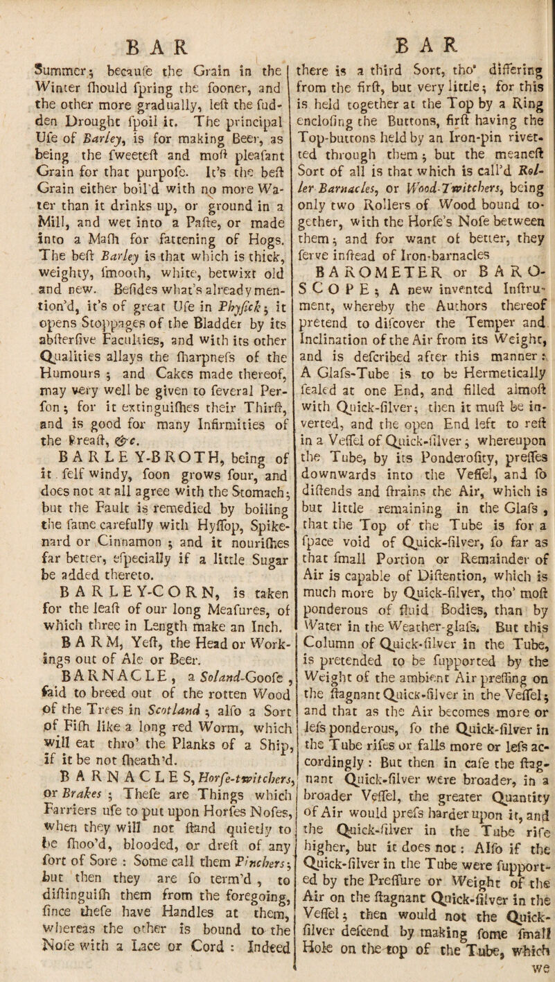 Summer; becaufe the Grain in the Winter fhould fpring the fooner, and the other more gradually, left the hid¬ den Drought lpoil it. The principal Uie of Barley, is for making Beer, as being the fweeteft and moft pleafant Grain for that purpofe. It’s the beft Grain either boil'd with no more Wa¬ ter than it drinks up, or ground in a Mill, and wet into a Pafte, or made into a Mafft for fattening of Hogs. The beft Barley is that which is thick, weighty, lmooth, white, betwixt old and new. Behdes what’s already men¬ tion d, it’s of great Ufe in Fhyfickit opens Stoppages of the Bladder by its abfterfive Faculties, and with its other Qualities allays the fharpnefs of the Humours ; and Cakes made thereof, may very well be given to feveral Per- fon ; for it extinguifties their Thirft, and is good for many Infirmities of the Ereaft, &c. BARLEY-BROTH, being of it felf windy, foon grows four, and does not at all agree with the Stomach; but the Fault is remedied by boiling the fame carefully with Hyftop, Spike¬ nard or Cinnamon ; and it nourifhes far better, efpecially if a little Sugar be added thereto. B A R L E Y-C O R N, is taken for the leaft of our long Meafures, of which three in Length make an Inch. BARM, Yeft, the Head or Work¬ ings out of Ale or Beer. BARNACLE, a Soland-Goofe , fold to breed out of the rotten Wood of the Trees in Scotland ; alfo a Sort pf Fifh like a long red Worm, which will eat thro’ the Planks of a Ship, if it be not fheath’d. BA RNACLES, Horfe-twitcbers, or Brakes ; Thefe are Things which Farriers ufe to put upon Horfes Nofes, when they will not ftand quietly to be fhoo’d, blooded, or dreft of any fort of Sore : Some call them Finchers-, but then they are fo term’d , to diftinguifh them from the foregoing, fince thefe have Handles at them, whereas the other is bound to the Nofe with 2 Lace or Cord : Indeed there is a third Sort, tho* differing from the firft, but very little; for this is held together at the Top by a Ring enclofing the Buttons, firft having the Top-buttons held by an Iron-pin rivet- ted through them; but the meaneft Sort of all is that which is call’d Kel¬ ler Barnacles, or Wood-7witchers, being only two Rollers of Wood bound to¬ gether, with the Horfe’s Nofe between them; and for want of better, they ferve inftead of Iron-barnacles BAROMETER or BARO¬ SCOPE; A new invented Inftru- menr, whereby the Authors thereof pretend to difcover the Temper and Inclination of the Air from its Weight, and is defcribed after this manner : A Glafs-Tube is to be Hermetically fealed at one End, and filled aimoft with Quick-filver ^ then it muft be in¬ verted, and the open End left to reft in a Veffel of Quick-diver; whereupon the Tube, by its Ponderofity, preffes downwards into the Veffel, and fb diftends and ftrains the Air, which is but little remaining in the Glafs , that the Top of the Tube is fora fpace void of Quick-filver, fo far as that fmali Portion or Remainder of Air is capable of Diftention, which is much more by Quick-filver, thoJ moft ponderous of fluid Bodies, than by Water in the Weather-glafs. But this Column of Quick-filver in the Tube, is pretended to be fupported by the Weight of the ambient Air preffing on the ftagnantQuicK-fiiver in the Veffel; and that as the Air becomes more or lefs ponderous, fo the Quick-filver in the T ube rifes or falls more or lefs ac¬ cordingly : But then in cafe the ftag- nant Quick-filver were broader, in a broader Veffel, the greater Quantity of Air would prefs harder upon ir, and the Quick-filver in the Tube rife higher, but it does not: Alfo if the Quick-filver in the Tube were fupport¬ ed by the Preffure or Weight of the Air on the ftagnant Quick-filver in the Veffel; then would not the Quick- filver defcend by making fome fmali Hole on the top of the Tube, which we