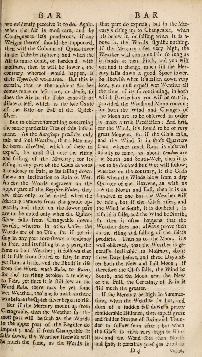  we evidently perceive it to do. Again, 1 when the Air is moll rare, and by i Confequence lefs ponderous, if any | Weight thereof fhould be fupported, j then will the Column of Quicksilver ; in the Tube be lighter ; ^nd when the Air is more denfe, or harden’d with i moifture, then it will be lower ; the contrary whereof would happen, if their Hyfotbefis were xrue. But this is certain, that as the ambient Air be^ comes more or lefs rare, or denfe, fo does the Air in the Tube contract or dilate it felf, which is the foie Caufe -of the Rife or Fall of the Quick- ftlver. But to obferve Something concerning the more particular (Jfes of this Inftru- ment. As the Barofcope predifis only fair and foul Weather, that a Man may be better dire&ed which of tliefe to expe£f, he muft hill note the riling and falling of the Mercury ; for its riling in any part of the Glafs denotes a tendency to Fair, as its falling down fliews an Inclination to Rain or Wet. As for the Words engraven on the upper part of the Regi/kr-P/ates, they are then only to be noted when the Mercury removes from changeable up¬ wards, and thofe on the lower part are to be noted only when the Quick¬ silver falls from Changeable down¬ wards; whereas in other Cafes the Words are of no Ufe 5 for if its ri¬ sing in any part fore*fhews a tendency to Fair, and its falling in any part, the fame to Foul Weather; it follows that if it falls from fettled to fair, it may yet Rain a little, and the like if it rife from the Word much Rain, to Rain; for tho’ its riling betoken a tendency to Fair, yet linceit is hill low at the Word Raw, there may be yet fome wet Weather, tho5 not fo much as there was before theQuick-lilver began to rife. But if the Mercury mount up from Changeable, then the Weather for the tnoft part will be fuah as the Words in the upper part of the Regifter do import ; and if from Changeable it ialls down, the Weather likewife will ¥ much the fame, as the Words in that part do exprefs ; but in the Mer¬ cury’s riling up to Changeable, when ’tis below it, or falling when it is a- bove it, the Words (ignifie nothing. If the Mercury rifes very high, the Weather will continue fair fo long as it (lands at that Pitch, and you will not find it change much till the Mer¬ cury falls down a good Space lower. So likewife when it’s fallen down very low, you muft expeft wet Weather all the time of its fo continuing, in both which Particulars you will be certain, provided the Wind and Moon concur; for both the Wind and Changes of the Moon are to be obferved in order to make a true Predi&ion : And firft, for the Wind, it’s found to be of very great Moment, for if the Glafs falls, and the Wind fit in thofe Quarters from whence much Rain is obferved ufually to come, as about London are the South and South-Weft, then it is not to be doubted but Wet will follow; whereas on the contrary, if the Glafs rife when the Winds blow from a dry Quarter of the Heavens, as with us are the North and Haft, then it is an hundred to one but the Weather will be fair ; but if the Glafs rifes, and the Wind be South, it is doubtful ; fo alfo if it falls* and the Wind be North; for then it often happens that the Weather does aot always prove fuch as the riling and falling of the Glafs predi&s. Then as to the Moon, it’s well obferved, that the Weather is ge¬ nerally inclinable to Moifture, about three Days before, and three Days af¬ ter both the New and Full Moon ; if therefore the Glafs falls, the Wind be South, and the Moon near the New or the Full, the Certainty of Rain is (fill much the greater. If die Mercury be high in Summer¬ time, when the Weather is hot, and does of a fudden fall down a pretty considerable Diftance, then expert great and fudden Storms of Rain and Thun¬ der to follow foon after ; but when the Glafs is rifen very high in Win¬ ter, and the Wind fets then North and Eaft, it certainly prefage3 Froft to P 4 'enfu®5