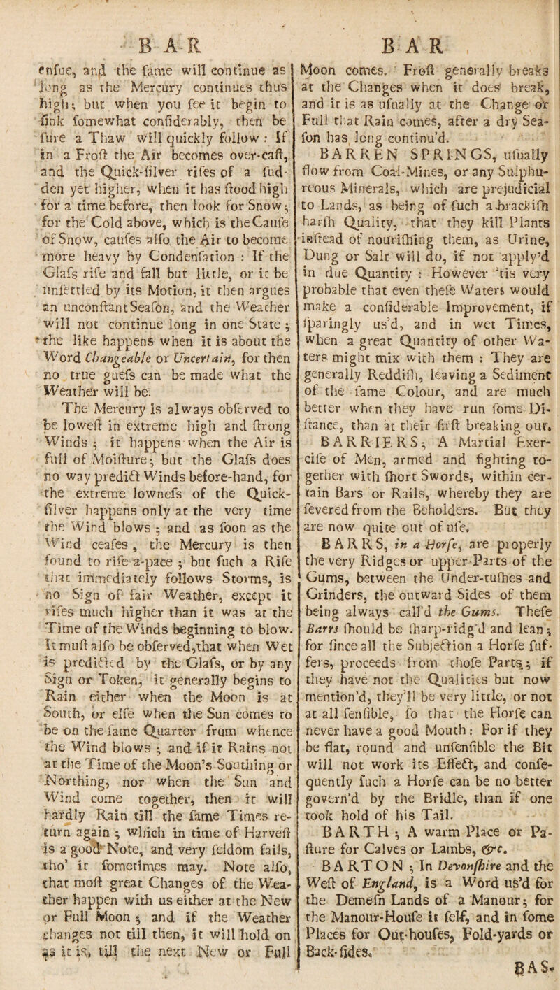 B A-R enfue, and the fame will continue as long as the Mercury continues thus high* but when you fee it begin to dnk fomewhat condderably, then be lure a Thaw will quickly follow .* If in a Frod the Air becomes over* call, and the Quick-diver rifes of a fud- den yet higher, when it has flood high for a time before, then look for Snow • for the Cold above, which is theCaufe of Snow, catifes alfo the Air to become more heavy by Condenfation : If the Glafs rife and fall but little, or it be nnfettled by its Morion, it then argues an unconftantSeafon, and the Weather will not continue long in one State ;  the like happens when it is about the Word Changeable or Uncertain, for then no true guefs can be made what the Weather will be. The Mercury is always obftrved to be lowed in extreme high and ftrong Winds ; it happens when the Air is full of Moidure* but the Glafs does no way predift Winds before-hand, for the extreme lownefs of the Quick- diver happens only at the very time the Wind blows ; and as foon as the Wind ceafes , the Mercury is then found to rife a-pace ; but fuch a Rife that immediately follows Storms, is no Sign of fair Weather, except it rifes much higher than it was at the Time of the Winds beginning to blow. It mud alfo be obferved,that when Wet as pared‘uded by the Glafs, or by any Sign or Token, it generally begins to Rain either when the Moon is at South, or elfe when the Sun comes to be on the lathe Quarter from whence the Wind blows • and if it Rains not at the Time of the Moon’s Sou tiling or .Northing, nor when the' Sun and Wind come together, then it will hardly Rain till the fame Times re¬ turn again ; which in time of Harved is a good Note, and very feldom fails, tho’ it fometimes may. Note alfo, that mod great Changes of the Wea¬ ther happen with us either at the New or Full Moon ; and if the Weather changes not till then, it will hold on it is, till the next New or Full BAR , Moon comes. Frod generally breaks at the Changes when it does break, and it is as ufually at the Change or Full that Rain comes, after a dry Sea- foft has long continu’d. BARREN SPRINGS, ufually flow from Coal-Mines, or any Sulphu¬ reous Minerals, which are prejudicial to Lands, as being of fuch aLrackifh haffh Quality, that they kill Plants indead of nourilhing them, as Urine, Dung or Salt will do, if not apply’d in due Quantity * However his very probable that even thefe Waters would make a confiderabie Improvement, if fparingly us’d, and in wet Times, when a great Quantity of other Wa¬ ters might mix with them : They are generally Reddifh, leaving a Sediment of the fame Colour, and are much better when they have run fome Di¬ dance, than at their fed breaking our. BARRIE RS; A Martial Exer- cife of Men, armed and fighting to¬ gether with fhort Swords, within cer¬ tain Bars or Rails, whereby they are fevered from the Beholders. But they are now quite out of ufe. BARRS, in a Horfe, are properly the very Ridges or upper Parts of the Gums, between the Under-tulhes and Grinders, the outward Sides of them being always call'd the Gums. Thefe Barrs fhould be lharp-ridg’d and lean; for finceall the Sub) eft ion a Horfe fuf* fers, proceeds from thofe Parts; if they have not the Qualities but now mention'd, they’ll be very little, or not at all fenfible, fo that the Horfe can never have a good Mouth: For if they be flat, round and unfenfible the Bit will not work its Effeft, and confe- quently fuch a Horfe can be no better govern’d by the Bridle, than if one took hold of his Tail, BARTH ; A warm Place or Pa- dure for Calves or Lambs, &c. BARTON ; In Devonflsire and the , Wed of England, is a Word us’d for the Demefn Lands of a Manour; for the Manour-Houfe it felf, and in fome Places for Out*houfes> Fold-yards or Back-tides. BAS,