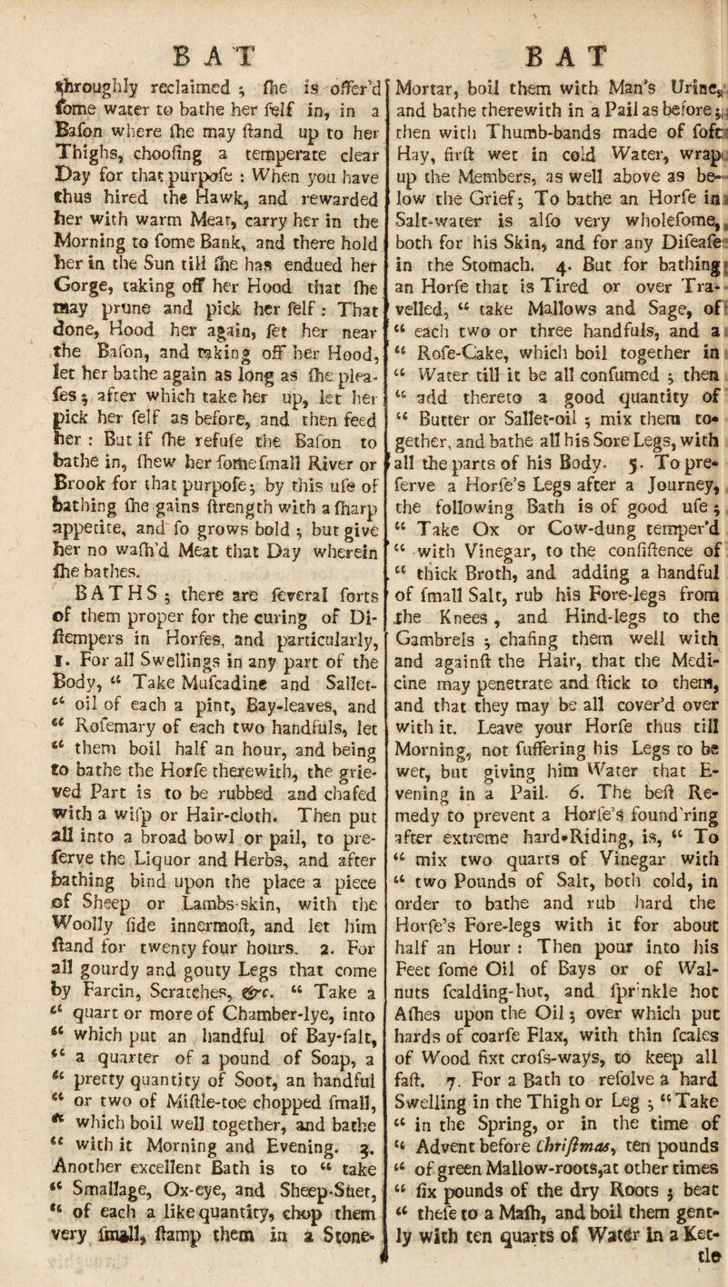 throughly reclaimed ; fhe is offer'd £ome water to bathe her felf in, in a Bafon where fhe may ftand up to her Thighs, choofing a temperate clear Day for that purpofe : When you have thus hired the Hawk, and rewarded her with warm Mear, carry her in the Morning to fome Bank, and there hold her in the Sun tili file has endued her Gorge, taking off her Hood that fhe may prune and pick her felf: That done, Hood her again, fet her near the Bafon, and taking off her Hood, let her bathe again as long as Ihe plea- fes $ after which take her up, let her ick her felf as before, and then feed er : But if fhe refufe the Bafon to bathe in, (hew her feme fmall River or Brook for that purpofe; by this ufe of bathing (he gains ftrength with afharp appetite, and fo grows bold $ but give her no wafh'd Meat that Day wherein fhe bathes. BATHS ; there are feveral forts of them proper for the curing of Di- fiempers in Horfes, and particularly, I. For all Swellings in any part of the Body, 44 Take Mufcadine and Sallet- 66 oil of each a pint, Bay-leaves, and u Rofemary of each two handfuls, let 66 them boil half an hour, and being to bathe the Horfe therewith, the grie¬ ved Part is to be rubbed and chafed with a wifp or Hair-cloth. Then put all into a broad bowl or pail, to pre¬ serve the Liquor and Herbs, and after bathing bind upon the place a piece of Sheep or Lambs-skin, with the Woolly fide innermofl, and let him Rand for twenty four hours. 2. For all gourdy and gouty Legs that come by Farcin, Scratches, grc. 14 Take a et quart or more of Chamber-lye, into 6C which put an handful of Bay-falt, fC a quarter of a pound of Soap, a <4 pretty quantity of Soot, an handful 54 or two of Midle-toe chopped final], ** which boil well together, and bathe (t with it Morning and Evening. 3. Another excellent Bath is to 44 take <e SmalJage, Ox-eye, and Sheep-Suer, ,c of each a like quantity, chop them very fm*ll, damp them in a Stone- Mortar, boil them with Man’s Unnes and bathe therewith in a Pail as before ^ then with Thumb-bands made of fofb Hay, firft wet in cold Water, wrap, up the Members, as well above as be¬ low the Grief ^ To bathe an Horfe in Salt-water is alfo very wholefome, both for his Skin* and for any Difeafe in the Stomach. 4. But for bathing an Horfe that is Tired or over Tra¬ velled, 44 take Mallows and Sage, of 44 each two or three handfuls, and a 44 Rofe-Cake, which boil together in 44 Water till it be all confumed ; then 44 add thereto a good quantity of 44 Butter or Sallet-oii ; mix them to¬ gether, and bathe all his Sore Legs, with all the parts of his Body. 5. Topre- ferve a Horfe’s Legs after a Journey, the following Bath is of good ufe; 44 Take Ox or Cow-dung temper’d 44 with Vinegar, to the confidence of 44 thick Broth, and adding a handful of fmall Salt, rub his Fore-legs from ihe Knees, and Hind-legs to the Gambrels ^ chafing them well with and againft the Hair, that the Medi¬ cine may penetrate and flick to them, and that they may be all cover’d over with it. Leave your Horfe thus till Morning, not differing his Legs to be wee, but giving him Water that E- vening in a Pail. 6. The bed Re¬ medy to prevent a Horie’s found'ring after extreme hard-Riding, is, 44 To 44 mix two quarts of Vinegar with 44 two Pounds of Salt, both cold, in order to bathe and rub hard the Horfe’s Fore-legs with it for about half an Hour : Then pour into his Feet fome Oil of Bays or of Wal¬ nuts Raiding-hot, and fprnkle hoc Afhes upon the Oil 5 over which put hards of coarfe Flax, with thin feales of Wood fixt crofs-ways, to keep all fad. 7. For a Bath to refolve a hard Swelling in the Thigh or Leg ♦ 44 Take 44 in the Spring, or in the time of 44 Advent before Chriflmas, ten pounds 44 of green Mallow-roots,at other times 44 fix pounds of the dry Roots $ beat 44 thefe to a Mafti, and boil them gent¬ ly with ten quarts of Water in a Ket-