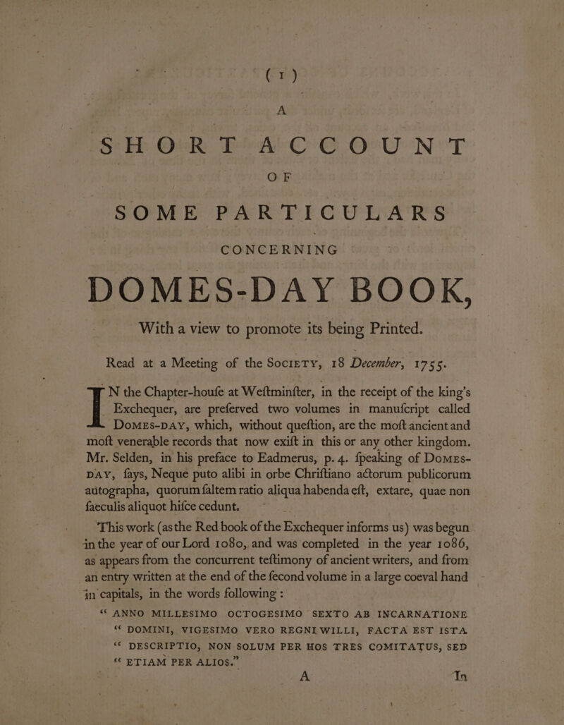 A SH OR PAC © OvU NT 4s OREN: SOME PARTICULARS CONCERNING DOMES-DAY BOOK, With a view to promote its being Printed. Read at a Meeting of the Society, 18 December, 1755. N the Chapter-houfe at Weftminfter, in the receipt of the king’s I Exchequer, are preferved two volumes in manufcript called DomeEs-Day, which, without queftion, are the moft ancient and moft venerable records that now exift in this or any other kingdom. Mr. Selden, in his preface to Eadmerus, p. 4. {peaking of Domes- DAY, fays, Neque puto alibi in orbe Chriftiano actorum publicorum autographa, quorum faltem ratio aliqua habenda eft, extare, quae non faeculis aliquot hifce cedunt. This work (asthe Red book of the Exchequer informs us) was begun in the year of our Lord 1080,.and was completed in the year 1086, as appears ftom the concurrent teftimony of ancient writers, and from an entry written at the end of the fecond volume in a large coeval hand in capitals, in the words following : ““ ANNO MILLESIMO OCTOGESIMO SEXTO AB INCARNATIONE ‘“‘ DOMINI, VIGESIMO VERO REGNIWILLI, FACTA EST IsTA ‘* DESCRIPTIO, NON SOLUM PER HOS TRES COMITATUS, SED ‘© ETIAM PER ALIOS.” A Tn