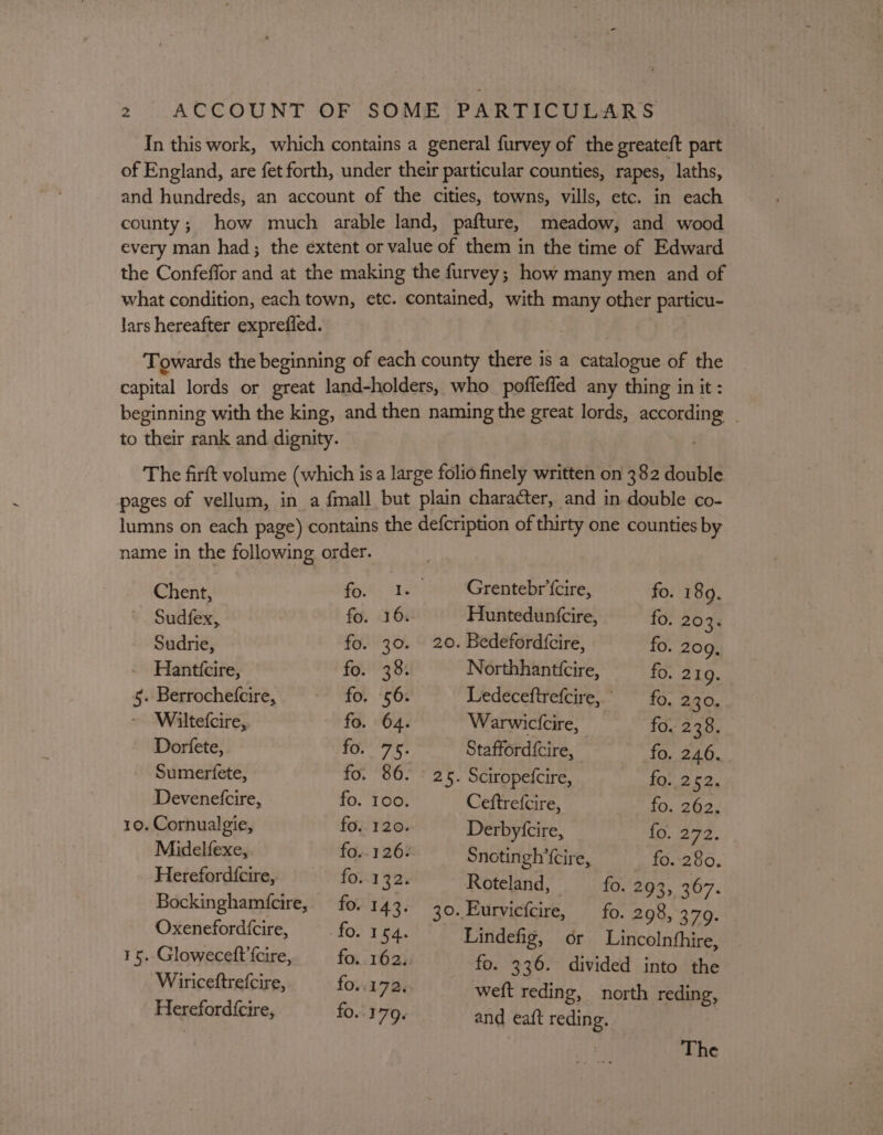 In this work, which contains a general furvey of the greateft part of England, are fet forth, under their particular counties, rapes, laths, and hundreds, an account of the cities, towns, vills, etc. in each county; how much arable land, pafture, meadow, and wood every man had; the extent or value of them in the time of Edward the Confeffor and at the making the furvey; how many men and of what condition, each town, etc. contained, with many other particu- lars hereafter exprefied. Towards the beginning of each county there is a catalogue of the capital lords or great land-holders, who pofleffed any thing in it : beginning with the king, and then naming the great lords, according | to their rank and dignity. The firft volume (which isa large folio finely written on 382 double pages of vellum, in a fmall but plain character, and in double co- lumns on each page) contains the defcription of thirty one counties by name in the following order. Chent, fo. 1. Grentebr‘cire, fo. 189. Sudfex, fo. 16%: Hunteduntcire, fo. 203. Sudrie, fo. 30. 20. Bedeford{cire, fo. 209, Hanttcire, fo. 38. Northhanttcire, fo. 219. 5. Berrochefcire, fo. 56. Ledeceftrefcire, fo. 2.30. Wiltefcire, fo. 64. Warwictcire, fo. 238. Dorfete, Ter 7-5. Stafford{cire, fo. 246. Sumerfete, id. 86. F 2h. Sciropetcire, 107 2 ES, Devenetcire, fo. 100. Ceftrefcire, fo. 262. 10. Cornualgie, fo. 120. Derbyfcire, fo. 272. Midelfexe, fo.. 126% Snotingh’{cire, fo. 280. Herefordfcire, fo..132. Roteland, fo. 293, 367. Bockingham(cire, fo. 143. 30. Eurvicfcire, fo. 298, 379. Ses sh ole €, fo. 154. Lindefig, or Lincolnfhire, 15. Gloweceft {cire, fo. 162. fo. 336. divided into the Wiriceftrefcire, fo..172. weft reding, north reding, Herefordfcire, fo. 179. and eaft reding. | The