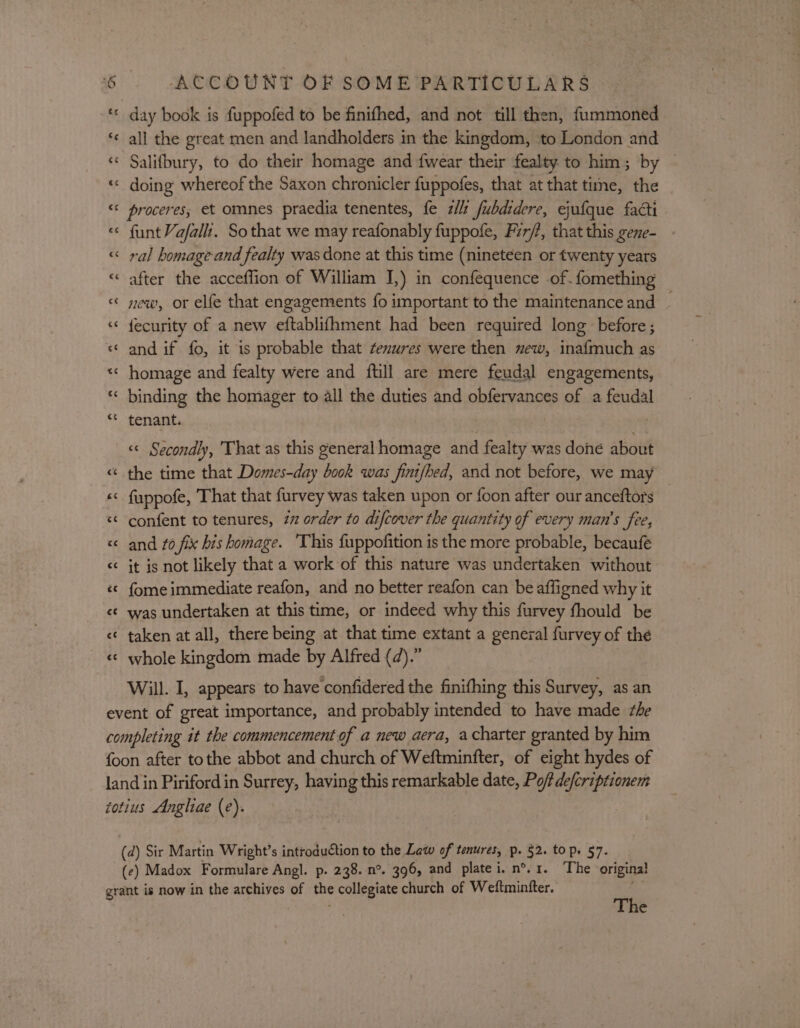 ‘* day book is fuppofed to be finifhed, and not till then, fummoned ‘¢ all the great men and landholders in the kingdom, to London and ‘«* Salifbury, to do their homage and {wear their fealty to him; by ‘«« doing whereof the Saxon chronicler fuppofes, that at that time, the “© proceres, et omnes praedia tenentes, fe zl fubdidere, ejufque facti «© funtVafali. So that we may reafonably fuppofe, Fir/?, that this gene- « ral homage and fealty was done at this time (nineteen or twenty years « after the acceflion of William I,) in confequence of. fomething « new, or elfe that engagements fo important to the maintenance and ~ ‘© fecurity of a new eftablifhment had been required long before; « and if fo, it is probable that ¢enures were then new, inafmuch as «* homage and fealty were and {till are mere feudal engagements, “ binding the homager to all the duties and obfervances of a feudal “© tenant. &lt;&lt; Secondly, That as this general homage and fealty was done about « the time that Domes-day book was finifhed, and not before, we may «&lt; fuppofe, That that furvey was taken upon or {oon after our anceftors &lt;¢ confent to tenures, 77 order to difcover the quantity of every man’s fee, &lt;&lt; and fo fix his homage. ‘This fuppofition is the more probable, becaufé &lt;&lt; it is not likely that a work of this nature was undertaken without «« fome immediate reafon, and no better reafon can be affigned why it &lt;¢ was undertaken at this time, or indeed why this furvey fhould be &lt;¢ taken at all, there being at that time extant a general furvey of thé «« whole kingdom made by Alfred (d).” Will. I, appears to have confidered the finifhing this Survey, as an event of great importance, and probably intended to have made she completing it the commencement of a new aera, acharter granted by him foon after tothe abbot and church of Weftminfter, of eight hydes of land in Pirifordin Surrey, having this remarkable date, Po/fde/criptionem totius Anghiae (e). (d) Sir Martin Wright’s introduction to the Law of tenures, p. §2. to p. 57. (ce) Madox Formulare Angl. p. 238. n°. 396, and platei. n°. 1. The ‘original grant is now in the archives of the collegiate church of Wettmintter. tee The