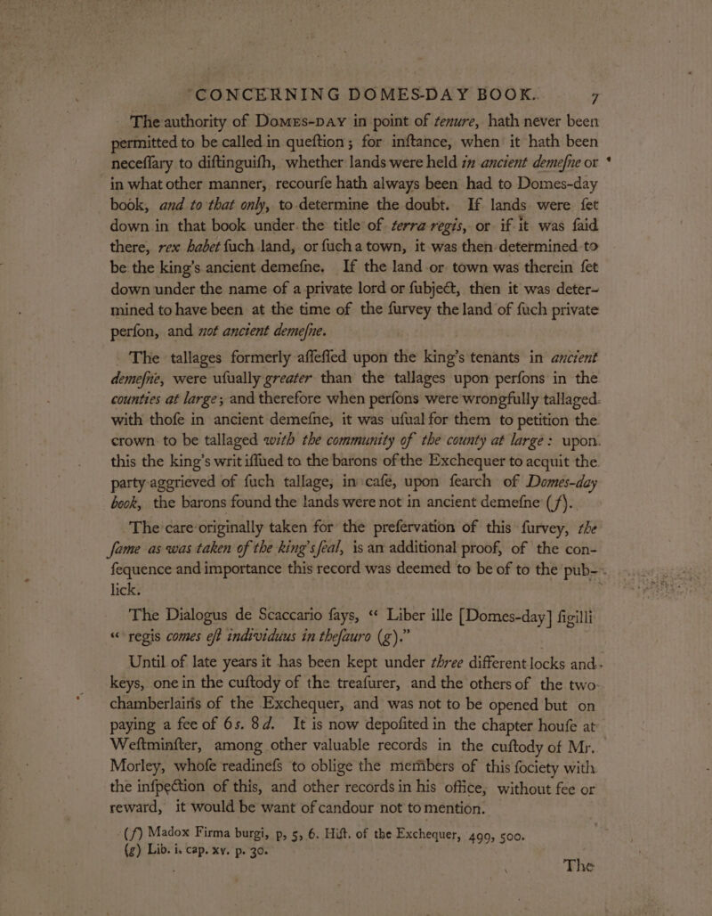 permitted to be called. in queftion ; for inftance, when it hath been neceflary to diftinguifh, whether lands were held 7 ancient demefne or in what other manner, recourfe hath always been had to Domes-day book, and to that only, to.determine the doubt. If lands were fet down in that book under. the title of terra regis, or. if. it was faid there, rex habet fuch land, or fucha town, it was then: determined to be the king’s ancient demefne, If the land or. town was therein fet down under the name of a private lord or fubje€t, then it was deter- mined to have been at the time of the furvey the land of fuch private perfon, and wot anctent demefne. _ The tallages formerly affefled upon the king’s tenants in ancient demefne, were ufually greater than the tallages upon perfons in the party aggrieved of fuch tallage, in:cafe, upon fearch of Domes-day beck, the barons found the lands were not in ancient demefne (/). The care originally taken for the prefervation of this furvey, she fame as was taken of the king’sfeal, is an additional proof, of the con- lick. The Dialogus de Scaccario fays, “* Liber ille [Domes-day] figilli «regis comes eft individuus in thefauro (g).” chamberlairis of the Exchequer, and was not to be opened but on paying a feeof 6s. 8d. It is now depofited in the chapter houfe at Weftminfter, among other valuable records in the cuftody of Mr. Morley, whofe readinefs to oblige the members of this fociety with the infpection of this, and other records in his office, without fee or reward, it would be want of candour not to mention. “(f) Madox Firma burgi, p, 5, 6. Hilt. of the Exchequer, 499, soo. (g) Lib. i. cap. xv. p. 30. Phe