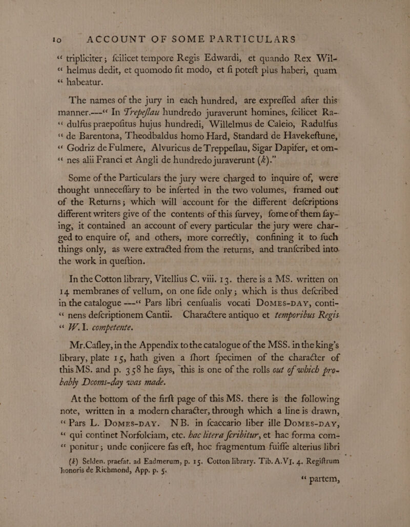 “ tripliciter; {cilicet tempore Regis Edwardi, et quando Rex Wil- « helmus dedit, et quomodo fit modo, et fi poteft plus haberi, quam ‘¢ habeatur. The names of the jury in each hundred, are exprefled after this manner.---“ In Zrepeflau hundredo juraverunt homines, fcilicet Ra-. « dulfus praepofitus hujus hundredi, Willelmus de Caleio, Radulfus ‘¢ de Barentona, Theodbaldus homo Hard, Standard de Havekeftune, «« Godriz de Fulmere, Alvuricus de Treppeflau, Sigar Dapifer, et om- «¢ nes alii Franci et Angli de hundredo juraverunt (4).” Some of the Particulars the jury were charged to inquire of, were thought unneceflary to be inferted in the two volumes, framed out of the Returns; which will account for the different defcriptions different writers give of the contents of this furvey, fome of them fay- ing, it contained an account of every particular the jury were char- ged to enquire of, and others, more correétly, confining it to fuch things only, as were extracted from the returns, and tran{cribed into. the work in queftion. : In the Cotton library, Vitellius C. vii. 13. there isa MS. written on 14 membranes of vellum, on one fide only; which is thus defcribed _ in the catalogue ---** Pars libri cenfualis vocati DomeEs-DAy, conti- “ nens defcriptionem Cantii. Charactere antiquo et semporibus Regis ‘« WY. competente. Mr.Cafley, in the Appendix tothe catalogue of the MSS. in the king’s library, plate 15, hath given a fhort f{pecimen of the character of this MS. and p. 358 he fays, this is one of the rolls out of which pro- bably Deoms-day was made. At the bottom of the firft page of this MS. there is the following note, written in a modern character, through which a line is drawn, « Pars L. Domers-pay. NB. in {caccario liber ille Domes-pay, “« qui continet Norfolciam, etc. hac itera feribitur, et hac forma com- “« ponitur ; unde conjicere fas eft, hoc fragmentum fuiffe alterius libri (z) Selden. praefat. ad Eadmerum, p. 15. Cotton library. Tib, A.V]. 4. Regiftrum jhonoris de Richmond, App. p. 5. “ partem,