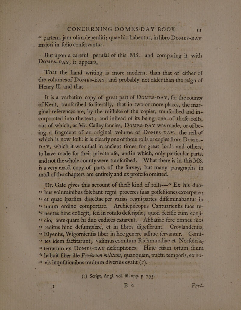 ' “« partem, jam olim deperditi; quae hic habentur, 1 in libro Domes-pay majori in folio confervantur. But upon a careful perufal of this MS. and comparing it with DomMEs-Day, it appears, ; That the hand writing 1s more modern, than that of either of the volumesof Domes-pay, and probably not older than the reign of Henry IIL. and that. It is a verbatim copy of great part of DomEs-pay, for the county of Kent, tranfcribed {o literally, that in two or more places, the mar- ginal references are, by the miftake of the copier, tran{cribed and in- corporated into thetext; and inftead of its being one .of thofe rolls, out of which, as Mr. Cafley fancies, Domes-pay was made, or of be- ing a fragment of an original volume of Domes-pay,_ the reft of which is now loft: it is clearly one of thofe rolls or copies from DomeEs- pay, which it wasufual in ancient times for great lords and others, to have made for their private ufe, andin which, only particular parts, and not thewhole county were tranfcribed. What there is in this MS. is a very exact copy of parts of the furvey, but many paragraphs in moft of the chapters are entirely and ex profeflo omitted. Dr. Gale gives this account of thefe kind of rolls---‘* Ex his ia « bus voluminibus folebant regni proceres fuas poflefliones excerpere ; «et quae {parfim disjectae per varias regnipartes difleminabantur in “ cio, ante quam hi duo codices extarent. Abbatiae fere omnes fuos “ reditus hinc defumpfere, et in libros digefferunt. Croylandenfis, « Elyenfis, Wigornienfis liber in hoc genere adhuc. fervantur.. Comi- “tes idem factitarunt; vidimus comitum Richmundiae et Norfolciae “terrarum ex Domes-pay defcriptiones. Hinc etiam ortum fuum ‘&lt; habuit liber ille Feodorum militum, quanquam, tractu temporis, ex no- (c) Script. Angl. vol. iii. app. p. 795, I B 2 | Part.