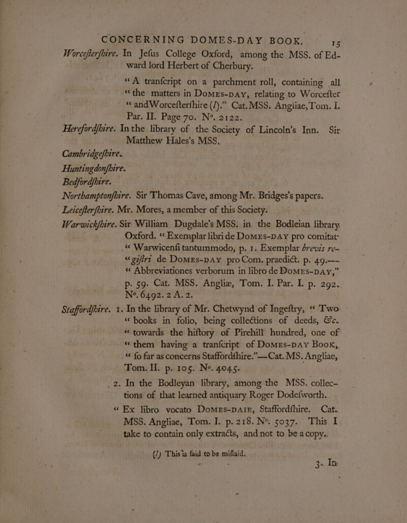 Worcefterfoire. In Jefus College Oxford, among the MSS. of Ed- ward lord Herbert of Cherbury. “A tranfcript on a parchment roll, containing all ‘the matters in Domes-pay, relating to Worcefter “« and Worcefterfhire (Z).” Cat. MSS. Angliae,Tom. I. Par. II. Page 70. N*. 2122. Hereford/bire. Inthe library of the Society of Lincoln’s Inn. Sir Matthew Hales’s MSS. Cambridgefbire. Huntingdonfhire. Bedfordjhire. Northamptonfbire. Sir Thomas Cave, among Mr. Bridges’s papers. Leicefterfhire. Mr. Mores, a member of this Society. Warwickfoire. Six William Dugdale’s MSS. in the Bodleian library Oxford. ‘«‘ Exemplar libride DomeEs-pay pro comitat: .« Warwicenfi tantummodo, p. 1. Exemplar brevis re- “&lt; gifirt de DomeEs-pay proCom. praedict. p. 49.--- «¢ Abbreviationes verborum in libro de DomeEs-pay,” p- 59. Cat. MSS. Anglie, Tom. I. Par. Lp. 2g2.. No. 6492.2 A. 2. Stafford/bire. 1. In the library of Mr. Chetwynd of Ingeftry, “ Two. ‘books in folio, being collections of deeds, Ge. “towards the hiftory of Pirehilf hundred, one of “them having a tranfcript of Domes-pay Book, “« fo far as concerns Staffordthire.”——Cat. MS. Angliae, Tom. Il. p. 105. Ne. 4045. _2. In the Bodleyan library, among the MSS. collec- tions of that learned antiquary Roger Dodefworth. «Ex libro vocato Domes-parr, Staffordfhire. Cat. MSS. Angliae, Tom. I. p. 218. N°. 5037.. This I take to contain only extracts, and not to be acopy.. (/) This is faid to be miflaid.. a : 36 In: