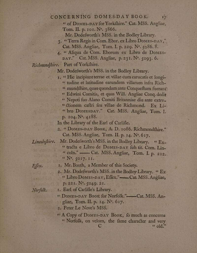 « of Domes-pAy for Yorkfhire.” Cat. MSS. Angliae, Tom. II. p. ror. N®. 3866. Mr. Dodefworth’s MSS. in the Bodley Library. 3. “Terra Regis in Com. Ebor. ex Libro DoMEs-pay,” j Cat. MSS. Angliae, Tom. I. p. 229. N°. 5086. 8. | 4. “ Aliqua de Com. Eborum ex Libro de Domrs- pay.” Cat. MSS. Angliae, p.231. N°. 5093. 6: Richmondfbire.. Part of Yorkthire. Mr. Dodefworth’s MSS. in the Bodley Library. t. ** Hic incipiunt terrae et. villae cum carucatis et longi- ~ « tudine et latitudine earundem villarum infra Rich- «¢ mundfhire, quae quondam ante Conqueftum fuerant’ «« Edwini Comitis, et quas Will. Angliae Conq. dedit «« Nepoti fuo Alano Comiti Britanniae diu ante extru- _ © €ionem caftri feu villae de Richmond. Ex Li- «bro Domespay.” Cat. MSS. Angliae, Tom. I. p. 204. Ne. 4188. In the Library of the Earl of Carlifle. 2. * DoMEs-pay Boox, A: D. 1086. Richmondhhire.”’ Cat. MSS. Angliae, Tom. II. p. 14. Ne. 617. | Lincolnfhire. Mr. Dodefworth’s MSS. in the Bodley Library, « Ry “ tracta e Libro de Domes-pay {fub, tit. Com. Lin- “ coln.” Cat. MSS. Bei Tom. I. P- 212. «N® 5017.11. Effex. } . Mr. Booth, a Member of this Society. | 2. Mr. Dodefworth’s MSS..in the Bodley Library. « Ex. « Libro Domes-pay, Effex.” ———» Cat, MSS. Angliae, | ' pe22i. N% go4gr at. - Norfolk. 1. Earl of Carlifle’s Library. « Domes-pAY Book for Norfolk.” Cat. MSS. An- -gliae, Tom. II. p. 14. N°. 617. 2. Peter Le Neve’s MSS. «&lt; A Copy of Domes-pay Book, fo much as concerns *¢ Norfolk, on velom, the fame character and very old