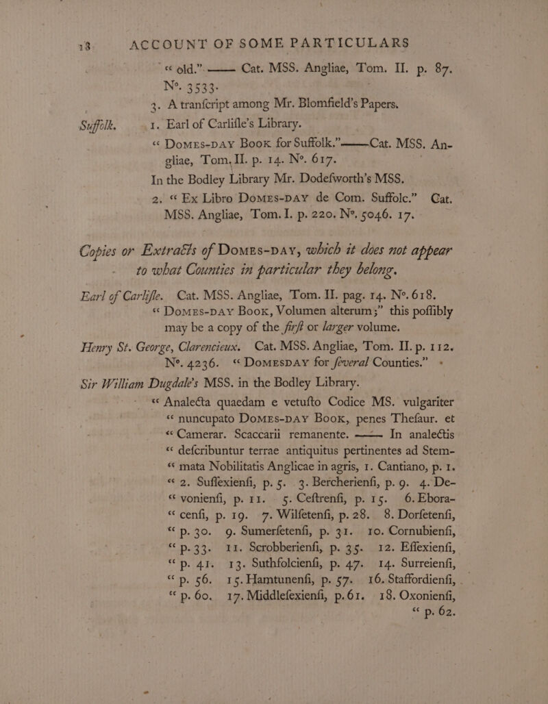 © old,”. Cat. MSS. Angliae, Tom. II. p. 87. N?. 3533- | | 3. Atranfcript among Mr. Blomfield’s Papers. Suffolk. 1. Earl of Carlifle’s Library. « Domes-paY Boox for Suffolk.” gliae, Tom, II. p. 14. N°. 617. In the Bodley Library Mr. Dodefworth’s MSS, 2. * Ex Libro Domes-pay de Com. Suffolc.” Gat. MSS. Angliae, Tom. I. p. 220. N°, 5046. 17. | Cat. MSS. An- Copies or Extratts of Domes-pay, which it does not appear to what Counties in particular they belong. Earl of Carlifle. Cat. MSS. Angliae, ‘Tom. II. pag. 14. Ne. 618. « Domes-pay Book, Volumen alterum;” this poffibly may be a copy of the fir# or /arger volume. Henry St. George, Clarencieux. Cat. MSS. Angliae, ‘Tom. II. p. 112. Ne. 4236. ‘ Domespay for /everal Counties.” + Sir William Dugdale’s MSS. in the Bodley Library. « Analecta quaedam e vetufto Codice MS. vulgariter “* nuncupato Domes-pay Book, penes Thefaur. et «©Camerar. Scaccarii remanente. ——~ In analectis “«‘ defcribuntur terrae antiquitus pertinentes ad Stem- «« mata Nobilitatis Anglicae in agris, 1. Cantiano, p. I. «2. Suffexienfi, p.5. 3. Bercherienfi, p.g. 4. De- “ vonienfi, p. 11. . 5. Ceftrenfi, p. 15. 6. Ebora- “cenfi, p. 19. 7. Wilfetenfi, p.28. 8. Dorfetenfi, “&lt;p. 30. 9g. Sumerfetenfi, p. 31. 10. Cornubienfi, “ p.33. 1. Scrobberienfi, p. 35. 12. Effexienfi, “bp. 41. 13. Suthfolcienfi, p. 47. 14. Surreienfi, “p. 56. 165. Hamtunenfi, p. 57. 16. Staffordienfi, ““p.60. 17. Middlefexienfi, p.61. 18. Oxonienfi, &lt;&lt; “Demg.