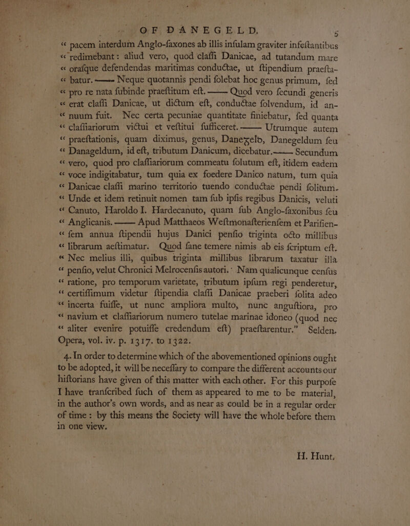 OF DANEGELD., F “ pacem interdum Anglo-faxones ab illis infulam graviter infeftantibus «&lt; redimebant: aliud vero, quod claffi Danicae, ad tutandum mare « orafque defendendas maritimas conductae, ut ftipendium praefta- ¢ batur.—~- Neque quotannis pendi folebat hoc genus primum, fed « pro re nata fubinde praeftitum eft. Quod vero fecundi generis _« erat claffi Danicae, ut dictum eft, condudtae folvendum, id an- “ nuum fuit. Nec certa pecuniae quantitate finiebatur, fed quanta “ claffiariorum victui et veftitui fufficeret. Utrumque autem “ praeftationis, quam diximus, genus, Danezelo, Danegeldum feu «¢ Danageldum, id eft, tributam Danicum, dicebatur. Secundum «‘yero, quod pro claffiariorum commeatu folutum eft, itidem eadem « voce indigitabatur, tum quia ex foedere Danico natum, tum quia &lt;¢ Danicae claff_i marino territorio tuendo conductae pendi folitum- “ Unde et idem retinuit nomen tam fub ipfis regibus Danicis, veluti « Canuto, Haroldo I. Hardecanuto, quam fub Anglo-faxonibus feu « Anglicanis. Apud Matthaeos Weftmonafterienfem et Parifien- « fem annua ftipendi hujus Danici penfio triginta o€o millibus « librarum aeftimatur. Quod fane temere nimis ab eis {criptum eft. « Nec melius illi, quibus triginta millibus librarum taxatur ifla « penfio, velut Chronici Melrocenfis autori.* Nam qualicunque cenfus “‘ ratione, pro temporum varietate, tributum ipfum regi penderetur, ‘* certiffimum videtur ftipendia claffi Danicae praeberi folita adeo “‘ incerta fuifle, ut nunc ampliora multo, nunc anguitiora, pro “ navium et claffiariorum numero tutelae marinae idoneo (quod nec “ aliter evenire potuiffe credendum eft) praeftarentur.” Selden. Opera, vol. iv. p. 1317. to 1322. 4. In order to determine which of the abovementioned opinions ought to be adopted, it will be neceflary to compare the different accounts our hiftorians have given of this matter with each other. For this purpofe I have tranfcribed fuch of them as appeared to me to be material, ‘in the author’s own words, and as near as could be in a regular order of time: by this means the Society will have the whole before them in one view. ; H. Hunt,