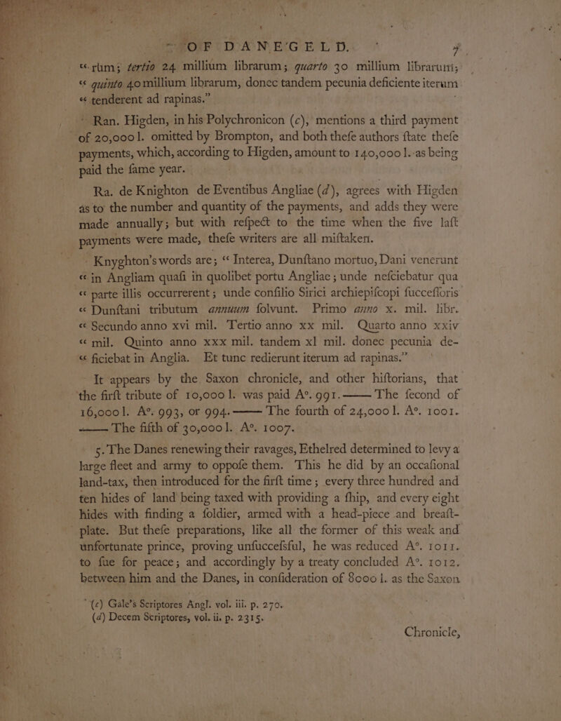 “OF DANEGELD. ° a “rum; ferfio 24 millium librarum; quarto 30 millium libraruni, ae “ guinto 4.0 millium librarum, donec tandem pecunia deficiente iterum i « tenderent ad rapinas.” * Ran. Higden, in his Polychronicon (c), mentions a third payment of 20,0001. omitted by Brompton, and both thefe authors ftate thefe payments, which, according to Higden, amount to 140,000 ].-as being paid the fame year. Ra. de Knighton de Eventibus Angliae (7), agrees with Higden as to the number and quantity of the payments, and adds they were made annually; but with refpect to the time when the five laft payments were made, thefe writers are all miftaken. . Knyghton’s words are; ‘ Interea, Dunftano mortuo, Dani venerunt «in Angliam quafi in quolibet portu Angliac ; unde nefciebatur qua « parte illis occurrerent ; unde confilio Sirici archiepifcopi fuccefforis « Dunftani tributum a@xnuum folvunt. Primo azo x. mil. libr. « Secundo anno xvi mil. Tertio anno xx mil. Quarto anno xxiv «mil. Quinto anno xxx mil. tandem xl mil. donec pecunia de- &lt;¢ ficiebat in Anglia. Et tunc redierunt iterum ad rapinas.” It appears by the Saxon chronicle, and other hiftorians, that the firft tribute of 10,000 1. was paid A’. ggr. The fecond of ee: 16,0001. A®. 993, or 994. The fourth of 24,000]. A’. 1oo1. The fifth of 30,0001. A’. 1007. 5. The Danes renewing their ravages, Ethelred determined to levy a large fleet and army to oppofe them. This he did by an occafional land-tax, then introduced for the firft time ; every three hundred and ten hides of land being taxed with providing a fhip, and every eight hides with finding a foldier, armed with a head-piece and breait- ' plate. But thefe preparations, like all the former of this weak and unfortunate prince, proving unfuccefsful, he was reduced A’. ort. to fue for peace; and accordingly by a treaty concluded A®°. ro12. between. him and the Danes, in confideration of 8000 |. as the Saxon oma A ‘(c) Gale’s Scriptores nok vol. ili. p. 270. (4) Decem Scriptores, vol. ii. p. 2315. Chronicle,