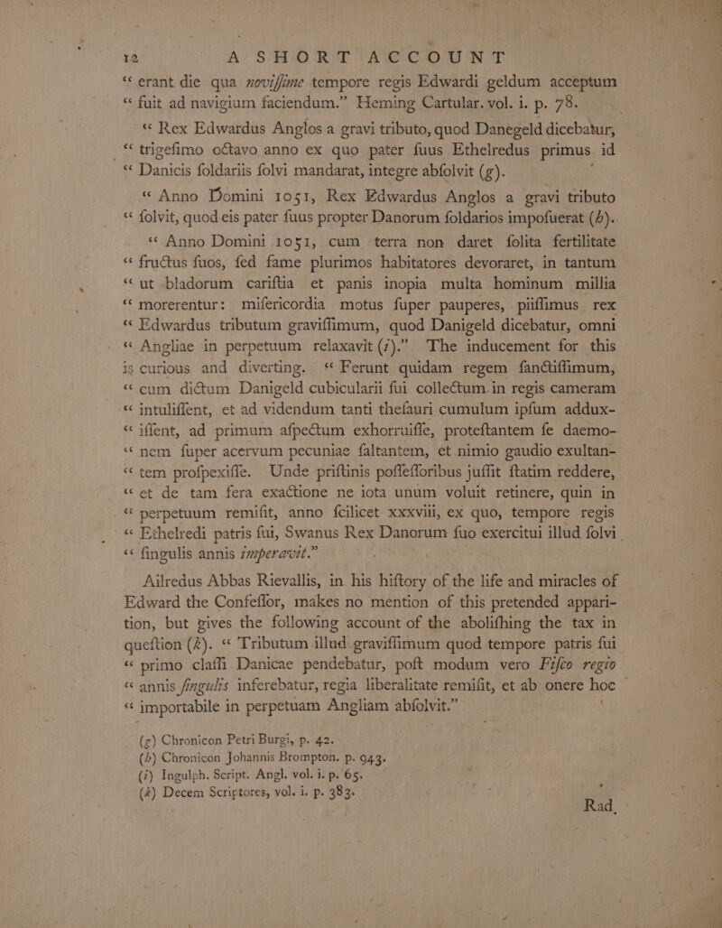 ‘‘erant die qua noviffime tempore regis Edwardi geldum acceptum “« fuit ad navigium faciendum.” Heming Cartular. vol. i. p. 73. _“ trigefimo o€tavo anno ex quo pater fuus Ethelredus primus. id *« Danicis foldariis folvi mandarat, integre abfolvit (g). «&lt; Anno Domini 10 51, Rex Edwardus Anglos a gravi tributo « folvit, quod eis pater fuus propter Danorum foldarios impofuerat (4). «Anno Domini 1051, cum terra non daret folita fertilitate ‘&lt; fructus fuos, fed fame plurimos habitatores devoraret, in tantum “ut bladorum cariftia et panis inopia multa hominum millia “ morerentur: mifericordia motus fuper pauperes, piflimus rex « Edwardus tributum graviffimum, quod Danigeld dicebatur, omni «« Angliae in perpetuum relaxavit (7).” The inducement for this is curious and diverting. ‘ Ferunt quidam regem fancifimum, “cum dictum Danigeld cubicularii fui collectum.in regis cameram “ intuliffent, et ad videndum tanti thefauri cumulum ipfum addux- “ iffent, ad primum afpectum exhorruifle, proteftantem fe daemo- ‘nem fuper acervum pecuniae faltantem, et nimio gaudio exultan- “&lt;tem profpexiffe. Unde priftinis poflefforibus juffit ftatim reddere, et de tam fera exactione ne iota unum voluit retinere, quin in “ perpetuum remifit, anno {cilicet XXXvili, Ex quo, tempore regis “ a“ ao“ nm o Cal fingulis annis tmperavit.” Ailredus Abbas Rievallis, in. his hiftory of the life and miracles of Edward the Confeflor, makes no mention of this pretended appari- tion, but pives the following account of the abolifhing the tax in queftion (2). « Tributum illud..graviflimum quod tempore patris fui « primo claili Danicae pendebatur, poft modum vero Fifco regio ‘“‘ annis fingulis inferebatur, regia liberalitate remifit, et ab onere hoe “¢ importabile in perpetuam Angliam abfolvit.” (g) Chronicon Petri Burgi, p. 42. (&gt;) Chronicon Johannis Brompton. p. 943. (7) Ingulph. Script. Angl. vol. i. p. 65. (4) Decem Scriptores, vol. i. p. 383. ; Rad.