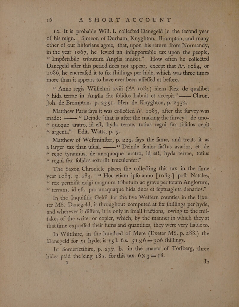 12. It is probable Will. I. collected Danegeld in the fecond year of his reign. Simeon of Durham, Knyghton, Brompton, and many other of our hiftorians agree, that, upon his return from Normandy, in the year 1067, he levied an infupportable tax upon the people, « Impértabile tributum Anglis indixit.” How often he collected Danegeld after this period does not appear, except that A°. 1084, or 1086, he encreafed it to fix fhillings per hide, which was three times more than it appears to have ever been affefled at before. «¢ Anno regis Willielmi xvii (A°. 1084) idem Rex de civalibe: « hida terrae in Anglia fex folidos habuit ‘et accepit.” Chron. Joh. de Brompton. p. 2351. Hen. de Knyghton, p. 2352. Matthew Paris fays it was collected A°. 1083, after the furvey was made: ——— Deinde [that is after the making the furvey] de uno- - ‘&lt; quoque aratro, id eft, hyda terrae, totius regni _ Ls folidos cepit “‘ argenti.” Edit. Watts, p. 9. Matthew of Weftminfter, p. 229. fays the fame, ait treats it as a larger tax than ufual. « Deinde fenior factus avarior, et de ‘rege tyrannus, de unoquoque aratro, id eft, hyda terrae, totius “ regni fex folidos extorfit truculenter.” The Saxon Chronicle places the collecting this tax in the fame year 1083. p. 485. &lt;* Hoc etiam ipfo anno [1083.] poft Natales, « rex permifit exigi magnum tributum ac grave per totam Anglorum, © terram, id eft, pro unaquaque hida duos et feptuaginta denarios.” In the Inquifitio Geldi for the five Weftern counties in the Exe- ter MS. Danegeld, is throughout computed at fix fhillings per hyde, and wherever it differs, it is only in {mall fractions, owing to the mif- takes of the writer or copier, which, by the manner in which they at that time expreffed their fums and quantities, they were very liable to. a In Wiltthire, in the hundred of Mere (Exeter MS. p. 288.) the Danegeld for 51 hydesis 151. 6s. 51x6= 300 fhillings. In Somerfetthire, p..237. b. in the manor of Torlberg, three hides paid the king 18s. for this tax, 6x 3 = 18. I In