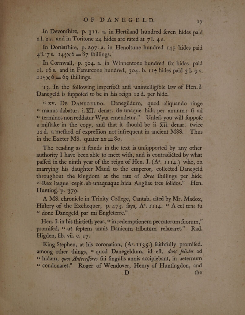 In Debrifhire, p. 311. a. in Hertiland hundred feven hides paid 21. 2s. and in Toritone 24 hides are rated at 71. 45. In Dorfetthire, p. 297. a. in Henoltune hundred 14t hides paid 47s. 144X6= 87 fhillings, In Cornwall, p. 304. a. in Winnentone hundred fix hides paid 1]. 16s. and in Fanurcone hundred, 304. b. 114 hides paid 31. 9s, I14x 6 = 69 fhillings. 13..In the following imperfect and ‘unintelligible law of Hen. 1. «xv. De Danecetpo. Danegildum, quod aliquando ringe «manus dabatur. i. XII. denar. de unaque hida per annum: fi ad a miftake'in the copy, and that it fhould be &amp;. Xi. denar. twice 12d. a method of expreffion not infrequent in ancient MSS. Thus in the Exeter MS. quater xx = 80. The reading as it ftands in the text is unfupported by any other authority I have been able to meet with, and is contradicted by what paffed in the ninth year of the reign of Hen. I. (A®. 1114.) who, on marrying his daughter Maud to the emperor, collected Danegeld throughout the kingdom at the rate of three fhillings per hide &lt;-Rex itaque : cepit eb-unaquaque-hida Angliae tres folidos.” Hen. Hunting. p. 379. | A MS. chronicle in Trinity College, Cantab. cited by Mr. Madox, «‘ done Danegeld par mi Engleterre.” Hen. I. in his thirtieth year, “in redemptionem peccatorum pone Higden, lib. vii. c. 17. King Stephen, at his coronation, (A°.’1135.) faithfully promifed. among other things, “ quod Danegeldum, id eft, dios folidos ad ‘‘ hidam, gquos Anteceffores fui fingulis annis accipiebant, in aeternum “«‘ condonaret.” Roger of Wendover, Henry of Huntingdon, and the