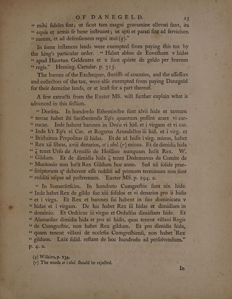 s¢ mihi fideles fint; ut ficut tam magni gravamine allevati funt, ita “ equis et armis fe bene inftruant; ut apt et parati fint ad fervicium “¢meum, et ad defenfionem regni mei (q).” ' ~ In fome inftances lands were exempted from paying this tax by the king’s particular order. ‘* Habet abbas de Eovefham v hidas ‘«‘ apud Haurtun Geldentes et x funt quiete de geldo per brevem “ regis.” Heming. Cartular. p. 315. The barons of the Exchequer, fheriffs of counties, and the affeffors and collectors of the tax, were alfo exempted from paying Danegeld for their demefne lands, or at leaft for a part thereof. A few extraéts from the Exeter MS. will further explain what is advanced in this fection. “ Dorfeta. In hundredo Etheminftre funt xlvii hide et tantum “‘ terrae habet ibi Sarifberienfis Eps quantum. poflint arare vi car- *‘rucae. Inde habent barones in Dnio vi hid. et i virgam et vi car. «« Inde h’t Eps vi Car. et Rogerus Arundellus ii hid. et i virg. et “« Briftuinus Prepofitus i iil abe Et de xl hidis ivirg. minus, habet a pe xii libras, xvii denarios, ef i obol.(r) minus. Et de dimidia hida “q tenet Urfo de Arnulfo de Hefdine nunquam huit Rex. W. fF eae Et de dimidia hida g tenet Dedemanus de Comite de ** Moritonio non hwit Rex Gildum hoc anno. Sed xii folide prae- &lt;&lt; {criptorum q deberent effe redditi ad primum terminum non funt ** redditi ufque ad poftremum. Exeter MS. p. 294. a. “ In Somerfetfcira. In hundreto Cumgrefbie funt xix hide. ‘Inde habet Rex de gildo fuo xiii folidos et vi denarios pro 1 hidis “et i virga. Et Rex et barones fui habent in fuo dominicatu v “dominio. Et Ordricus iii virgas et Ordulfus dimidiam hide. Et « Alunardus dimidia hida et pro xi hidis, quas tenent villani Regis «de Cumgrefbie, non habet Rex gildum. Et pro dimidia hida, « quam tenent villani de ecclefia Cumgrefbienfi, non habet Rex « gildum. Lxix folid. reftant de hoc hundredo ad perfolvendum.” Pp. 4. a. (q) Wilkins, p. 234. (r) The words e¢ i ool, fhould be rejected. 3 In