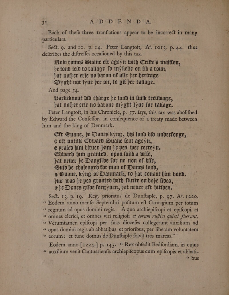 Each of thefe three tranflations appear to be incorrect in many particulars. Se&amp;t. 9. and1o. p. 14. Peter Langtoft, A°. 1013. p. 44. thus defcribes the diftrefles occafioned by this tax. Mow comes Suane eft ageyn with Crifte’s maiffon, pe fond left to talfaye fo mykelle on fh a toun, pat nofper erie no faran of alle per heritage Wyght not tyue per an, to wif per taltage. And page 54. Dardeknout of charge be fond tr (uit treuwage, pat nother erie no barone mygbt lyue for taltage. Peter Langtoft, in his Chronicle; p. 57. fays, this tax was abolithed by Edward the Confeffor, in confequence of a treaty made between him and the king of Denmark. €ft Suane, pe Danes kyng, his land dit unverfonge, &amp; eft untiile Coward Suane fent ageyn, &amp; prated him biter pam pe pes wer certeyn, Enward him granted, opon futik a ttle, pat neuer be Dangilde for ne noi of bile, Suid he chalengen for man of Danes tond, @ Suane, tyng of Danmark, to pat conant him bond. pus was pe pes granted with Ckrite on bope fines, ¢ be Danes gitde forgyucn, pat neuer eft bitines. Sect. 13. p.19. Reg. prioratus de Dunftaple, p. 97. A®. 1220. «“Eodem anno menfe Septembri pofitum eft Caruagium per totum ‘““ regnum ad opus domini regis. A quo archiepifcopi et epifcopi, et «&lt; omnes clerici, et omnes viri religiofi et eorum ruftict quieti fuerunt, «« Verumtamen epifcopi per fuas diocefes collegerunt auxilium ad. «&lt; opus domini regis ab abbatibus et prioribus, per liberam voluntatem ““eorum: et tunc domus de Dunftaple folvit tres marcas.” Eodem anno [1224.] p. 145. ‘ Rex obfedit Bedfordiam, in cujus “ bus