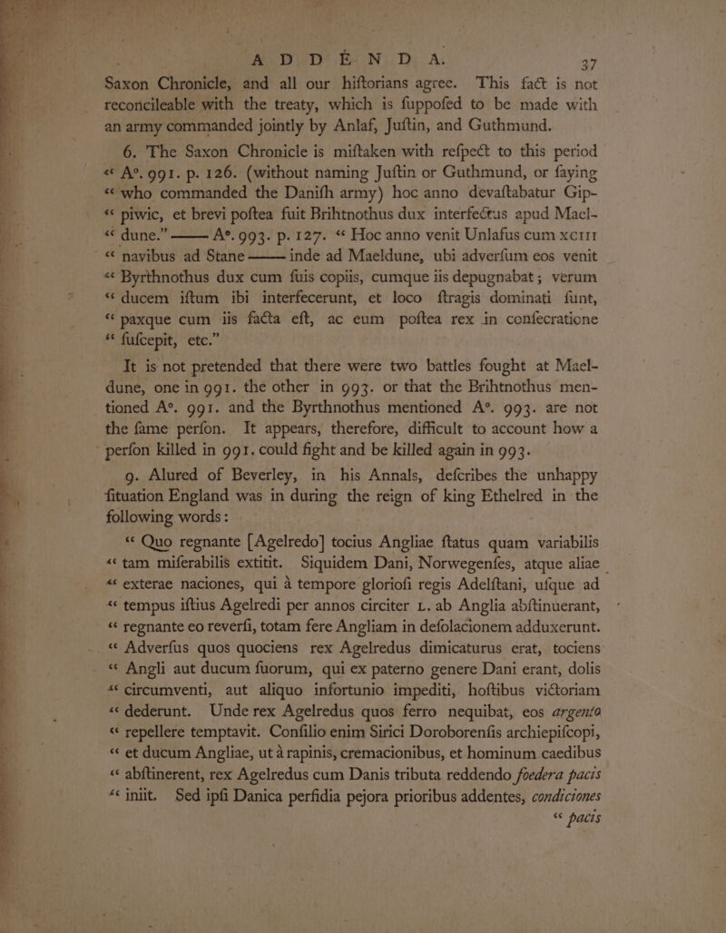 ee ee ee ae Saxon Chronicle, and all our hiftorians agree. This fact is not recoricileable with the treaty, which is fuppofed to be made with an army commanded jointly by Anlaf, Juftin, and Guthmund. 6. The Saxon Chronicle is miftaken with refpect to this period « A°.ggt. p. 126. (without naming Juftin or Guthmund, or faying «&lt; who commanded the Danifh army) hoc anno devaftabatur Gip- “* piwic, et brevi poftea fuit Brihtnothus dux interfectus apud Mael- &lt;&lt; dune.” A®.993. p. 127. “* Hoc anno venit Unlafus cum xcri1 &lt;‘ navibus ad Stane inde ad Maeldune, ubi adverfum eos venit «¢ Byrthnothus dux cum fuis copiis, cumque iis depugnabat ; verum “ ducem iftum ibi interfecerunt, et loco ftragis dominati funt, “ paxque cum iis facta eft, ac eum poftea rex in confecratione * fufcepit, etc.” Tt is not pretended that there were two battles fought at Mael- dune, one in ggt. the other in 993. or that the Brihtnothus men- the fame perfon. It appears, therefore, difficult to account how a g. Alured of Beverley, in his Annals, defcribes the unhappy fituation England was in during the reign of king Ethelred in the following words : “* Quo regnante [Agelredo] tocius Angliae ftatus quam variabilis «‘tam miferabilis extitit. Siquidem Dani, Norwegenfes, atque aliae “ exterae naciones, qui 4 tempore gloriofi regis Adelftani, ufque ad &lt;&lt; tempus iftius Agelredi per annos circiter L. ab Anglia abftinuerant, «&lt; regnante eo reverfi, totam fere Angliam in defolacionem adduxerunt. « Angli aut ducum fuorum, qui ex paterno genere Dani erant, dolis «© circumventi, aut aliquo infortunio impediti, hoftibus viCtoriam ««dederunt. Unde rex Agelredus quos ferro nequibat, eos argento «« repellere temptavit. Confilio enim Sirici Doroborenfis archiepifcopi, “¢ et ducum Angliae, ut 4 rapinis, cremacionibus, et hominum caedibus «« abftinerent, rex Agelredus cum Danis tributa reddendo foedera pacis “init. Sed ipfi Danica perfidia pejora prioribus addentes, condiciones s¢ pacts