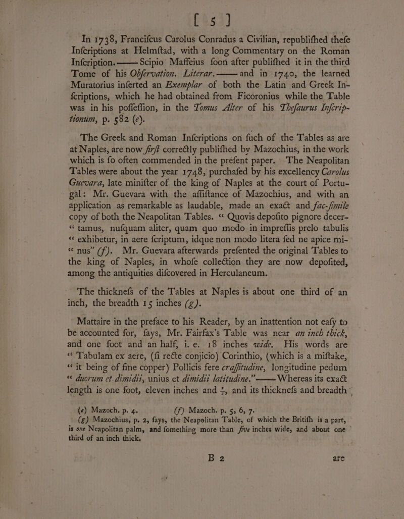 [354] In 1738, Francifcus Carolus Conradus a Civilian, republithed thefe Infcriptions at Helmftad, with a long Commentary on the Roman Infcription. —— Scipio Maffeius foon after publifhed it in the third Tome of his Odfervation. Literar. and in 1740, the learned Muratorius inferted an Exemplar of both the Latin and Greek In- {criptions, which he had obtained from Ficoronius while the Table was in his pofleffion, in the Tomus Alter of his Thefaurus Inferip- tionum, p. 582 (e). The Greek and Roman Infcriptions on fuch of the Tables as are at Naples, are now fir/ correctly publifhed by Mazochius, in the work which is fo often commended in the prefent paper. ‘The Neapolitan Tables were about the year 1748, purchafed by his excellency Carolus Guevara, late minifter of the king of Naples at the court of Portu- gal: Mr. Guevara with the affiftance of Mazochius, and with an application as remarkable as laudable, made an exact and fac-/imile copy of both the Neapolitan Tables. ‘* Quovis depofito pignore decer- “ tamus, nufquam aliter, quam quo modo in impreffis prelo tabulis “‘ exhibetur, in aere fcriptum, idque non modo litera fed ne apice mi- “nus” (f). Mr. Guevara afterwards prefented the original Tables to the king of Naples, in whofe collection they are now depofited, among the antiquities difcovered in Herculaneum. The thicknefs of the Tables at Naples is about one third of an inch, the breadth 15 inches (¢). Mattaire in the preface to his Reader, by an inattention not eafy to be accounted for, fays, Mr. Fairfax’s Table was near an inch thick, and one foot and an half, i.e. 18 inches wzde. His words are «« ‘Tabulam ex aere, (fi recte conjicio) Corinthio, (which is a miftake, ‘it being of fine copper) Pollicis fere crafitudine, longitudine pedum “© duorum et dimidit, unius et dimidit latitudine.” Whereas its exaét length is one foot, eleven inches and 3, and its thicknefs and breadth © (e) Mazoch. p. 4. (f) Mazoch. p. 5, 6, 7. (g) Mazochius, p. 2, fays, the Neapolitan Table, of which the Britifh is a part, is one Neapolitan palm, and fomething more than five inches ye he and about one © third of an inch thick. B 2 are