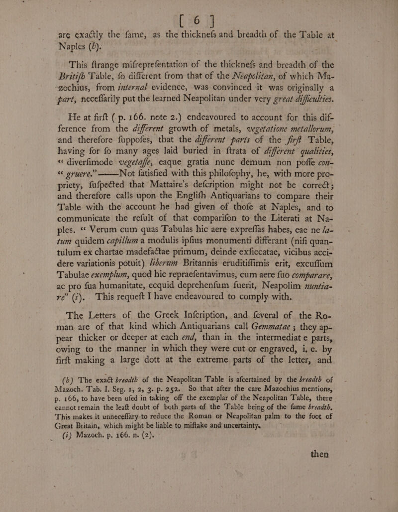 are exactly the fame, as the thicknefs and breadth of the Table at. Naples (4). | This ftrange mifreprefentation of the thicknefs and breadth of the Britifb Table, fo different from that of the Neapolitan, of which Ma- -gochius, from internal evidence, was convinced it was originally a part, neceflarily put the learned Neapolitan under very great difficulties. He at firft ( p. 166. note 2.) endeavoured to account for this dif- ference from the different growth of metals, vegetatione metallorum, and therefore fuppofes, that the diferent parts of the fir Table, having for fo many ages laid buried in ftrata of diferent qualities, “ diverfimode vegeta, eaque gratia nunc demum non pofle con- &lt;&lt; gruere.” Not fatisfied with this philofophy, he, with more pro- priety, fufpected that Mattaire’s defcription might not be correct; and therefore calls upon the Englifh Antiquarians to compare their Table with the account he had given of thofe at Naples, and to communicate the refult of that comparifon to the Literati at Na- ples. «« Verum cum quas Tabulas hic aere expreffas habes, eae ne /a- tum quidem capillum a modulis iphus monumenti differant (nifi quan- tulum ex chartae madefactae primum, deinde exficcatae, vicibus acci- dere variationis potuit) éerum Britannis eruditiffimis erit, excuffum Tabulae exemplum, quod hic repraefentavimus, cum aere {uo comparare, ac pro fua humanitate, ecquid deprehenfum fuerit, Neapolim muntia- re’ (7). This requeft I have endeavoured to comply with. The Letters of the Greek Infcription, and feveral of the Ro- man are of that kind which Antiquarians call Gemmatae ; they ap- pear thicker or deeper at each end, than in the intermediate parts, owing to the manner in which they were cut or engraved, i, e. by firft making a large dott at the extreme parts of the letter, and (b) The exact breadth of the Neapolitan Table is afcertained by the breadth of Mazoch. Tab. I. Seg. 1, 25 3- p- 252. So that after the care Mazochius mentions, p. 166, to have been ufed in taking off the exemplar of the Neapolitan Table, there cannot remain the leaft doubt of both parts of the Table being of the fame breadth, This makes it unneceflary to reduce the Roman or Neapolitan palm to the foot of Great Britain, which might be liable to miftake and uncertainty, (i) Mazoch. p, 166, n. (2).