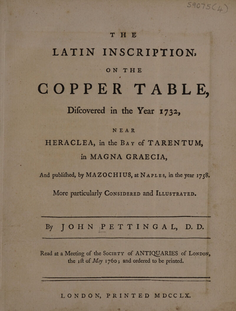 T HE LATIN INSCRIPTION. S'O NTE COPPER TABLE, Difcovered in the Year E752, NEAR HERACLEA, in the Bay of TARENTUM, in MAGNA GRAECIA, And publifhed, by MAZOCHIUS, at Napres, in the year 1758, More particularly CoNsIDERED and ILLUSTRATED. eed By J}O-HN PLE T TING A-L,. D.-D. Read at a Meeting of the Sociery of ANTIQUARIES of Lonpon, the ift of May 1760; and ordered to be printed. LONDON, PRINTED MDCC LX. a. « *
