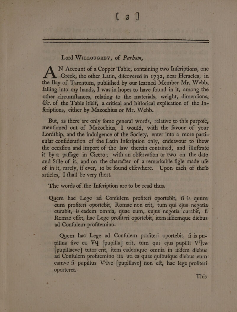 (6 9 Lord WiL.Loucusy, of Parham, N Account of a Copper Table, containing two Infcriptions, one Greek, the other Latin, difcovered in 1732, near Heraclea, in the Bay of Tarentum, publifhed by our learned Member Mr. Webb, falling into my hands, I was in hopes to have found in it, among the other circumftances, relating to the materials, weight, dimenfions, . &amp;c. of the Table itfelf, a critical and hiftorical explication of the In- fcriptions, either by Mazochius or Mr. Webb. But, as there are only fome general words, relative to this purpofe, mentioned out of Mazochius, I would, with the favour of your Lordfhip, and the indulgence of the Society, enter into a more parti- cular confideration of the Latin Infcription only, endeavour to fhew the occafion and import of the law therein contained, and illuftrate it by a paflage in Cicero; with an obfervation or two on the date and Stile of it, and on the character of a remarkable figle made ufe of init, rarely, if ever, to be found elfewhere. Upon: each of thefe articles, I fhall be very fhort. ‘The words of the Infcription are to be read thus. Quem hac Lege ad Confulem profiteri oportebit, fi is quum eum profiteri oportebit, Romae non erit, tum qui ejus negotia curabit, is eadem omnia, quae eum,. cujus negotia curabit, fi Romae effet, hac Lege profiteri oportebit, item iifdemque diebus ad Confulem profitemino. Quem hac Lege ad. Confulem: profiteri oportebit, fi is pu- pillus five ea VQ [pupilla] erit, tum qui ejus pupilli Vive: [pupillaeve] tutor erit, item eademque omnia in iifdem diebus ad Confulem profitemino ita uti ea quae quibufque diebus eum eamve fi. pupillus V‘lve [pupillave] non eft, hac lege profiteri: oporteret.. This