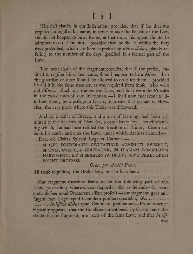 ae Se The firft iene in our In{cription, provides, that if he that was required to regifter his name, in order to take the benefit of the Law, fhould not happen to be at Rome, at that time, his agent fhould be admitted to do it for him; provided that he did it within the fixty days prefcribed, which are here expreffed by zi/dem diebus, plainly re- fering to the number of the days fpecified in a former part of the Law. The next claufe of the fragment provides, that if the perfon, en- titled to regifter his or her name, fhould happen to be a Minor, then the guardian or tutor fhould be allowed to do it for them; provided he did it in the fame manner, as was required from thofe, who were not Minors.—Such was the general Law, and fuch were the Provifos in the two claufes of our Infcription;—I fhall now endeavour to il- luftrate them, by a paflage in Cicero, in a cafe that related to Hera- clea, the very place where this Table was difcovered., Archias, a native of Greece, and a man of learning, had been ad- mitted to the freedom of Heraclea, a confederate city; notwith{tand- ‘ing which, he had been refufed the freedom of Rome, Cicero de- fends his caufe, and cites the Law, under which Archias claimed — . Data eft Civitas Sylvani Lege et Carbonis—_ SI QVI FOEDERATIS CIVITATIBVS ADSCRIPTI FVISSENT, SI TVM, CVM LEX FEREBATVR, IN ITALIAM DOMICILIVM HABVISSENT, ET SI SEXAGINTA DIEBVS APVD Cee Are ESSENT PROFESSI. : Orat. pro Archia Poéta. ’ All thefe peafifitet the Orator fays, met in his Client. Our fragment therefore feems to be the following part of. the Law, proceeding where Cicero ftopped :—for as he ends—Si fexa- ginta diebus apud Praetorem effent profefli—our fragment goes on : Quem hac Lege apud Confulem profiteri oportebit, Ge.......... wseeses in tifdem diebus apud Confulem profitemino—From whence it plainly appears, that the Conditions mentioned by Cicero, and the claufes in our fragment, are parts of the fame Law, and that ix 7/- aens