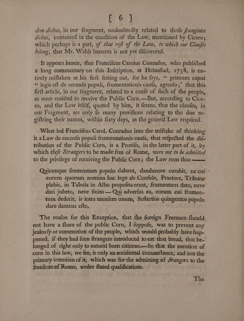 ond dem dicbus, in our fragment, undoubtedly related to thofe /exaginta diebus, contained in the condition of the Law, mentioned by Cicero; which perhaps is a part, of that reff of the Law, to which our Claufes belong, that Mr. Webb laments is not yet difcovered. It appears hence, that Francifcus Carolus Conradus, who publithed a long commentary on this Infcription, at Helmftad, 1738, is en- tirely miftaken at his firft fetting out, for he fays, ‘“* primum caput &lt;&lt; Jegis eft de recenfu populi, frumentationis caufa, agendo;” that this firft article, in our fragment, related to a cenfe of fuch of the people, as were entitled to receive the Public Corn.—But, according to Cice- ro, and the Law itfelf, quoted by him, it feems, that the claufes, in our Fragment, are only fo many provifions relating to the due re- giftring their names, within fixty days, as the general Law required. What led Francifcus Carol. Conradus into the miftake of thinking it a Law de recenfu populi frumentationis caufa, that refpeQed the dif- tribution of the Public Corn, is a Provifo, in the latter part of it, by which thee Strangers to be made free of Rome, were not to be admitted to the privilege of receiving the Public Corn; the Law runs thus ——— Quicunque frumentum populo dabunt, dandumve curabit, ne cui ° eorum quorum nomina hac lege ab Confule, Praetore, Tribuno plebis, in Tabula in Albo propofitaerant, frumentum dato, neve’ dari jubeto, neve finito — Qui adverfus ea, eorum cui frumen- tum dederit, is intra menfem unum, Seftertios quingentos populo dare damnas efto, The reafon for this Exception, that the foreign Freemen fhould. not have a fhare of the public Corn, I fuppofe, was to prevent any jealoufy or commotion of the people, which would probably have hap- pened, if they had feen ftrangers introduced to eat that bread, that be- longed of right only to natural born citizens.—So that the mention of corn in this law, we fee, is only an accidental circumftance; and not the primary intention of it, which was for the admitting of rangers to the freedomof Rome, under ftated qualifications. The