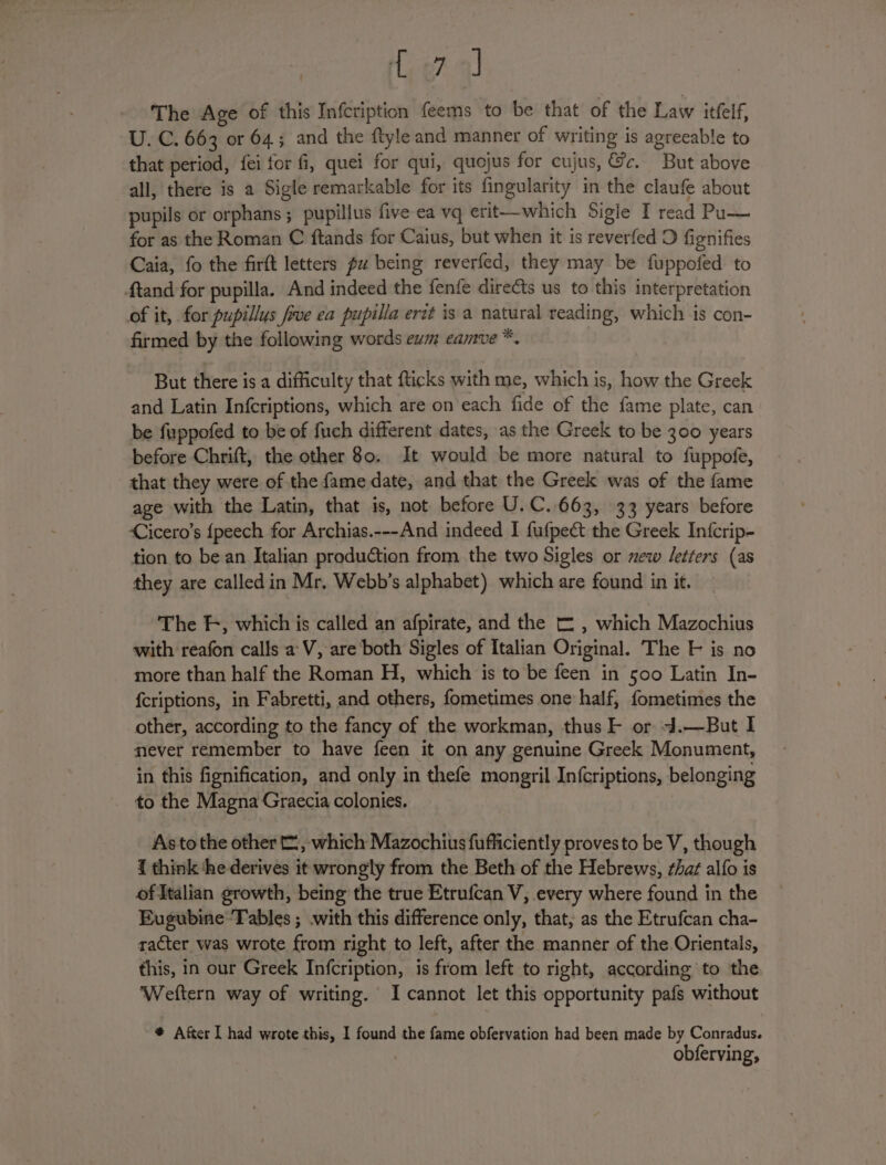 Le? 4) The Age of this Infcription feems to be that of the Law itfelf, U. C. 663 or 64; and the ftyle and manner of writing is agreeable to that period, fei for fi, quei for qui, quojus for cujus, &amp;c. But above all, there is a Sigle remarkable for its fingularity in the claufe about pupils or orphans; pupillus five ea vq erit—which Sigie I read Pu— for as the Roman C ftands for Caius, but when it is reverfed D fignifies Caia, fo the firft letters pu being reverfed, they may be fuppofed to Atand for pupilla. And indeed the fenfe directs us to this interpretation of it, for pupillus five ea pupilla ertt is a natural reading, which is con- firmed by the following words eum eamve *. But there is a difficulty that fticks with me, which is, how the Greek and Latin Infcriptions, which are on each fide of the fame plate, can be fuppofed to be of fuch different dates, as the Greek to be 300 years before Chrift, the other 80. It would be more natural to fuppofe, that they were of the fame date, and that the Greek was of the fame age with the Latin, that is, not before U.C.663, 33 years before Cicero’s {peech for Archias.---And indeed I fufpect the Greek Infcrip- tion to be an Italian production from the two Sigles or mew letters (as they are calledin Mr, Webb’s alphabet) which are found in it. The Ff, which is called an afpirate, and the [ , which Mazochius with reafon calls a’ V, are both Sigles of Italian Original. The F is no more than half the Roman H, which is to be feen in 500 Latin In- {criptions, in Fabretti, and others, fometimes one half, fometimes the other, according to the fancy of the workman, thus F or 4d.—But I mever remember to have feen it on any genuine Greek Monument, in this fignification, and only in thefe mongril In{criptions, belonging to the Magna Graecia colonies. As to the other, which Mazochius fufficiently proves to be V, though { think ‘he derives it wrongly from the Beth of the Hebrews, that alfo is of italian growth, being the true Etrufcan V, every where found in the Eugubine-Tables ; .with this difference only, that, as the Etrufcan cha- racter was wrote from right to left, after the manner of the Orientals, this, in our Greek Infcription, is from left to right, according to the Weftern way of writing. I cannot let this opportunity pafs without * After I had wrote this, I found the fame obfervation had been made by Conradus.