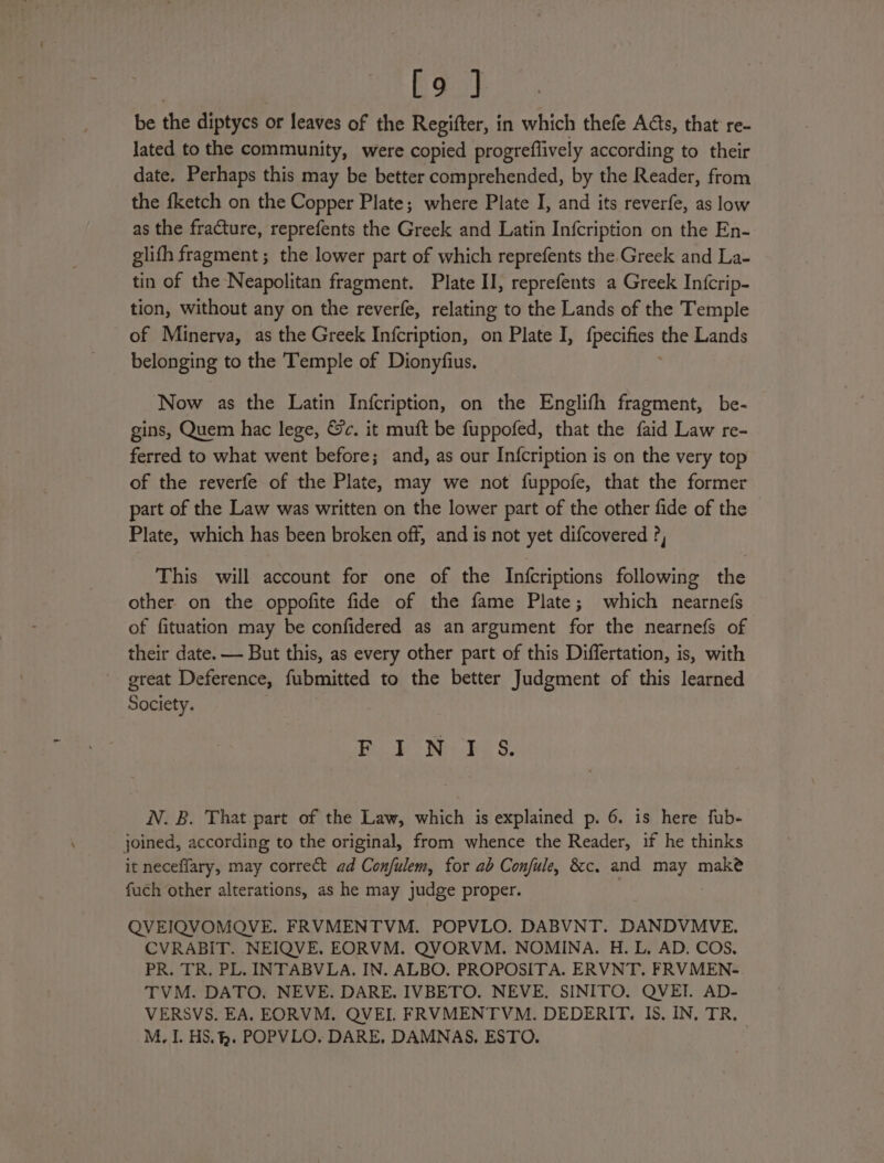 [9 ] be the diptycs | or leaves of the Regifter, in which thefe Acts, that re- lated to the community, were copied progreflively according to their date, Perhaps this may be better comprehended, by the Reader, from the fketch on the Copper Plate; where Plate I, and its reverfe, as low as the fracture, reprefents the Greek and Latin Infcription on the En- glith fragment ; the lower part of which reprefents the Greek and La- tin of the Neapolitan fragment. Plate II, reprefents a Greek Infcrip- tion, without any on the reverfe, relating to the Lands of the Temple of Minerva, as the Greek Infcription, on Plate I, peti. the Lands belonging to the Temple of Dionyfius. Now as the Latin Infcription, on the Englifh fragment, be- — gins, Quem hac lege, &amp;c. it muft be fuppofed, that the faid Law re- ferred to what went before; and, as our Infcription is on the very top of the reverfe of the Plate, may we not fuppofe, that the former part of the Law was written on the lower part of the other fide of the Plate, which has been broken off, and is not yet difcovered ?, This will account for one of the Infcriptions following the other on the oppofite fide of the fame Plate; which nearnefs of fituation may be confidered as an argument for the nearnefs of their date. — But this, as every other part of this Differtation, is, with great Deference, fubmitted to the better Judgment of this learned Society. Bib Nk, Ss. N. B. That part of the Law, which is explained p. 6. is here fub- joined, according to the original, from whence the Reader, if he thinks it neceflary, may correct ad Confulem, for ab Confule, &amp;c,. and Bey make fuch other alterations, as he may judge proper. QVEIQVOMQVE. FRVMENTVM. POPVLO. DABVNT. DANDVMVE. CVRABIT. NEIQVE. EORVM. QVORVM. NOMINA. H. L. AD. COS. PR. TR. PL. INTABVLA. IN. ALBO. PROPOSITA. ERVNT. FRVMEN- TVM. DATO. NEVE. DARE. IVBETO. NEVE. SINITO. QVEI. AD- VERSVS. EA, EORVM. QVEI. FRVMENTVM. DEDERIT. IS. IN, TR, M. IL. HS. . POPVLO, DARE, DAMNAS, ESTO.