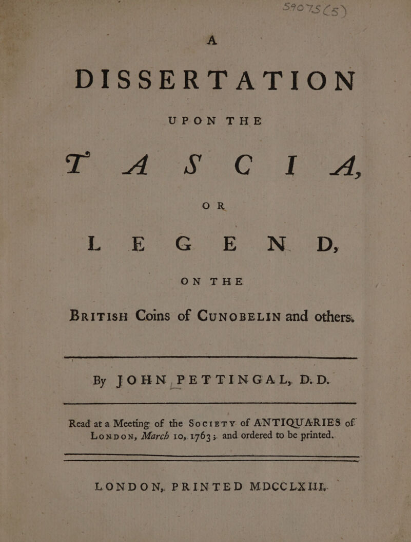 A DISSERTATION | UPON THE : Poe FC Thaw, OR | Soe eh NE op. British Coins of CuNOBELIN and others, By JOHN, PET TINGAL, D.D. Read at a Meeting of the Society of ANTIQUARIES of Lonpon, March 10,.1763;. and ordered to be printed.. LONDON, PRINTED MDCCLXIIL. —