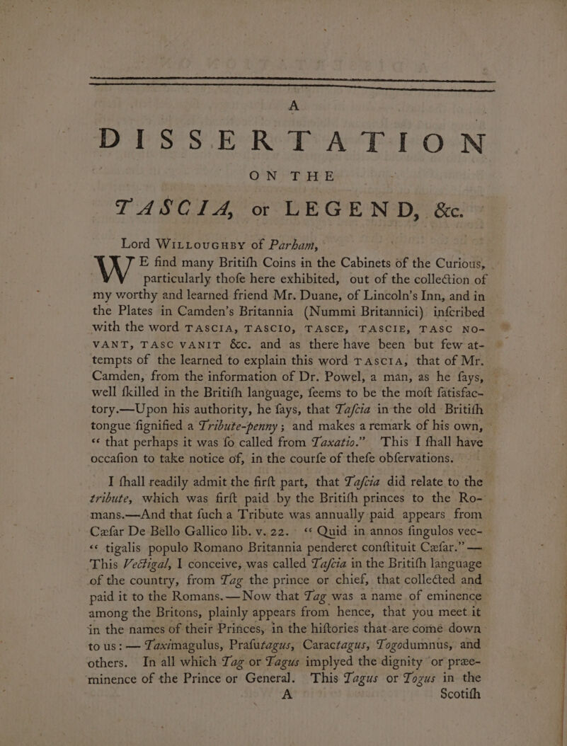 4 PPS 8S ER PATTON ON THE TASCIA, or LEGEND, &amp;c. Lord WiLLoucuey of Parham, particularly thofe here exhibited, out of the collection of my worthy and learned friend Mr. Duane, of Lincoln’s Inn, and in the Plates in Camden’s Britannia (Nummi Britannici) infcribed with the word TASCIA, TASCIO, TASCE, TASCIE, TASC NO- VANT, TASC VANIT &amp;c. and as there have been but few at- tempts of the learned to explain this word rascta, that of Mr. Camden, from the information of Dr. Powel, a man, as he fays, well {killed in the Britifth language, feems to be the moft fatisfac- tory.—Upon his authority, he fays, that Za/cia in the old Britith «¢ that perhaps it was fo called from Taxatio.” ‘This I fhall have occafion to take notice of, in the courfe of thefe obfervations. I fhall readily admit the firft part, that Tafiia did relate to the tribute, which was firft paid by the Britith princes to the Ro- mans.—And that fuch a Tribute was annually paid appears from Cefar De Bello Gallico lib. v.22. &lt;* Quid in annos fingulos vec- &lt;« tigalis populo Romano Britannia penderet conftituit Cefar.”” — This Veéctigal, 1 conceive; was called Ta/cia in the Britith language of the country, from Tag the prince or chief, that collected and paid it to the Romans. — Now that T. ag was a name of eminence among the Britons, plainly appears from hence, that you meet it in the hames of their Princes, in the hiftories that-are come down tous: — Zi aximagulus, Prafutagus, Caractagus, Togodumnus, and others. In all which Tag or Fagus implyed the dignity “or pree- ‘minence of the Prince or General. ‘This Tagus or Tozus in the A Scotith
