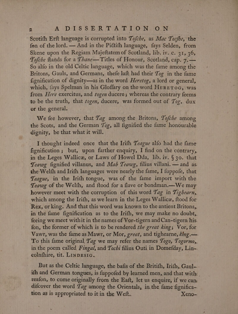 Scotith Erft language is corrupted into To/che, as Mac Tocfhe, the fen of the lord. — And in the Pictifh language, fays Selden, from Skene upon the Regiam Majeftatem of Scotland, lib. iv. c. 31, 36, Tofche ftands for a Thane—Titles of Honour, Scotland, cap. 7.— So alfo in the old Celtic language, which was the fame among the Britons, Gauls, and Germans, thefe laft had their Jog in the fame fignification of dignity—as in the word Herefog, a lord or general, which, fays Spelman in his Gloffary on the word HERETOG, was from Here exercitus, and togen ducere; whereas the contrary feems to be the truth, that togen, ducere, was formed out of Jog, dux or the general. We fee however, that Zag among the Britons, To/che among the Scots, and the German Jog, all fignified the fame honourable dignity, be that what it will. I thought indeed once that the Irith Teague alfo had the fame fignification ; but, upon farther enquiry, I find on the contrary,, in the Leges Wallice, or Laws of Howel Dda, lib. iv. §30. that Teawg fignified villanus, and Maé Teawg, filius villani. — and as. the Welfh and Irith languages were nearly the fame, I fuppofe, that. Teague, in the Irith tongue, was of the fame import with the Teawg of the Welfh, and ftood for a flave or bondman.—We may however meet with the corruption of this word Tag in Tighearn,, which among the Irifh, as we learn in the Leges Wallice, {tood for: Rex, or king. And that this word was known to the antient Britons, in the fame fignification as to the Irifh, we may make no doubt,, feeing we meet withit in the names of Vor-tigern and Can-tigern his. fon, the former of which is to be rendered the great king; Vor, for Vawr, was the fame as Mawr, or Mor, great, and tighearne, king.—. To this fame original Jag we may refer the names Togo, Togormo,, in the poem called Fingal, and Tochi filius Outi in Domefday, Lin-- colnfhire, tit. LINDEsIG. But as the Celtic language, the bafis of the Britith, Irith, Gaul- uth and German tongues, 1s f{uppofed by learned men, and that with: reafon, to come originally from the Eaft, let us enquire, if we can: difcover the word Tag among the Orientals, in the fame fignifica- tion as is appropriated to it in the Wett.. Xeno-