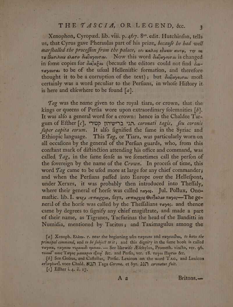 Xenophon, Cyroped. lib. viii. p. 467. 8”. edit. Hutchinfon, tells. us, that Cyrus gave Pheraulas part of his prize, becaufe he had well marfballed the pateiien Srom the palace, ori nadug eau autre, ty ex te BaciAas shaw Ordlaryevons. Now this word Oralosyeve ces i is changed in fome copies for dialaFa: (becaufe the editors could not find da- rayevra: to be of the ufual Helleniftic formation, and therefore thought it to be a corruption of the text); but dicleyevros mott certainly was a word peculiar to the Perfians, in whofe Hiftory it. is here and elfewhere to be found [a]. Tag was the name given to the royal tiara, or crown, that the kings or queens of Perfia wore upon extraordinary folemnities [4]. It was alfo a general word for a crown: hence in the Chaldee 'T’ar- gum of Efther [c], Dp yw aN, coronati tagis, feu coronis fuper capita eorum. It alfo fignified the fame in the Syriac and Ethiopic language. This Tag, or Tiara, was particularly worn on all occafions by the general of the Perfian guards, who, from this conftant mark of diftinction attending his office and command, was called Yag, in the fame fenfe as we fometimes call the perfon of the fovereign by the name of the Crown. In procefs of time, this word Jag came to be ufed more at large for any chief commander; and when the Perfians paffed. into Europe over the Hellefpont, under Xerxes, it was probably then introduced into Theffaly, where their general of horfe was called rayog. Jul. Pollux, Ono- mattic. lib. I. wee, irmapyuv, Lays, wrmapyos Oerlarww toeyoo—The ge« neral of the horfe was called by the Theffalians rays. and thence came by degrees to fignify any chief magiftrate, and made a part of their name, as Tigranes, Tacfarinas the head of the Banditti in Numidia, mentioned by Tacitus; and Taximagulus among the [2] Xenoph. Eaany. ¢. near the beginning ufes tayevev and rayevidou, to have the principal command, and to be fubje toit; and this dignity in the fame book is called THyAd, Tayany Tupavvids omorav. — See likewife A{chylus, Prometh. vinéto, ver. 96, ToLovd oveos Taryos poxnapwy eEeve’ &amp;c. and Perfis, ver, 18. reyes Tlegowy 8c. [4] See Golius, and Caftellus, Perfic. Lexicon on the word Tac, and Lexicon sxlayawt]. voce Chald. 83) Taga Corona. et me AM coronatus fuit. [c] Efther i. 4, ii, 17. A 2 4 Britons, =