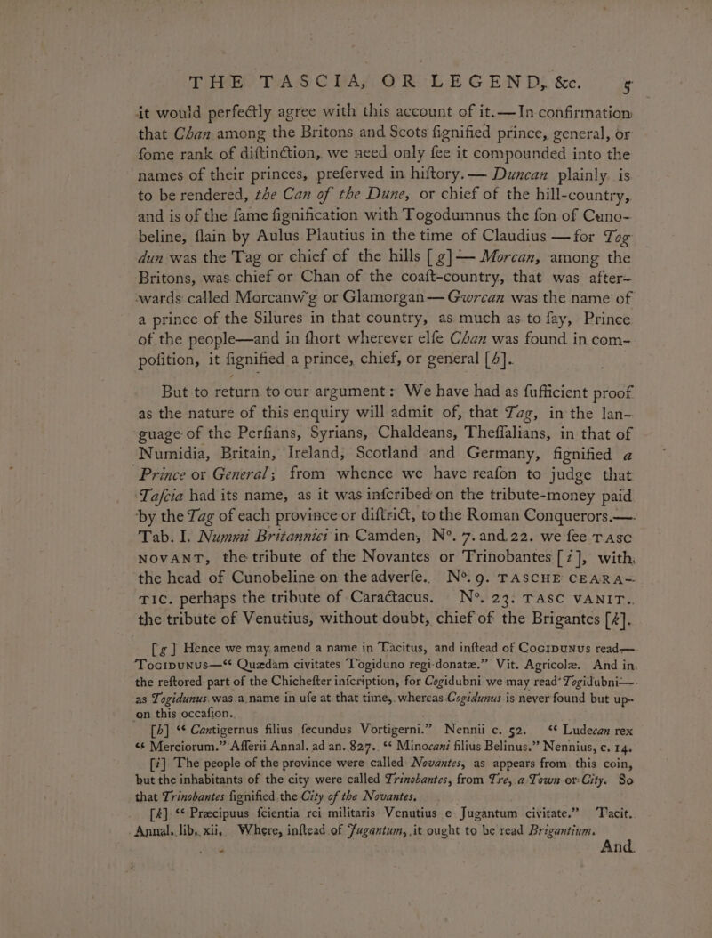 it would perfectly agree with this account of it.—In confirmation that C4an among the Britons and Scots fignified prince, general, or fome rank of diftinGtion,. we need only fee it compounded into the names of their princes, preferved in hiftory.— Duncan plainly. is to be rendered, te Can of the Dune, or chief of the hill-country,. and is of the fame fignification with Togodumnus the fon of Cuno-. beline, flain by Aulus Plautius in the time of Claudius —for Ti og dun was the Tag or chief of the hills [ ¢]——- Morcan, among the Britons, was chief or Chan of the coaft-country, that was after~ wards called Morcanw'g or Glamorgan— Gwrcan was the name of a prince of the Silures in that country, as much as to fay, Prince of the people—and in thort wherever elfe Chan was found in com- polition, it fignified a prince, chief, or general [4]. But to return to our argument: We have had as fufficient proof as the nature of this enquiry will admit of, that Zag, in the lan- guage of the Perfians, Syrians, Chaldeans, Theflalians, in that of Numidia, Britain, Ireland, Scotland and Germany, fignified a Prince or General; from whence we have reafon to judge that ‘Ta/fcia had its name, as it was infcribed on the tribute-money paid ‘by the Tag of each province or diftrict, to the Roman Conquerors.—. Tab. I. Nummi Britanniet in Camden, N°. 7.and.22. we fee rasc NOvANT, the tribute of the Novantes or Trinobantes [7], with, the head of Cunobeline on the adverfe.. N°. 9. TASCHE CEARA= Tic. perhaps the tribute of Caractacus. N°. 23. TASC VANIT.. the tribute of Venutius, without doubt, chief of the Brigantes [4]. [g] Hence we may.amend a name in Tacitus, and inftead of Cocipunus read— Tocipunus—* Quedam civitates Togiduno regi-donate.” Vit. Agricole. And in. the reftored part of the Chichefter infeription; for Cogidubni we may read? Togidubni—- as Togidunus.was.a.name in ufe at. that time, whereas.Cogidunus is never found but up+ on this occafion.. [h] ‘* Cantigernus filius fecundus Vortigerni.” Nennii c. 52. ‘* Ludecan rex &lt;¢ Merciorum.” Afferii Annal. ad an. 827.. ‘* Minocani filius Belinus.” Nennius, c. 14. [7] The people of the province were called Novantes, as appears from. this coin, but the inhabitants of the city were called Trinobantes, from Tre,.a. Town or City. So that Trinobantes fignified the City of the Novantes. [4] ‘* Pracipuus fcientia rei militaris Venutius e Jugantum civitate.” ‘Tacit. Annal. lib,.xii,. Where, inftead of Fugantum, it ought to be read Brigantium. 2 : And.