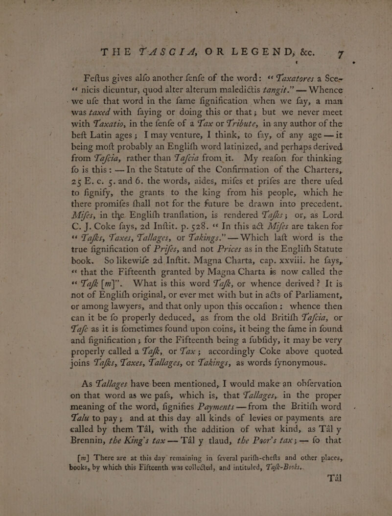 Feftus gives alfo another fenfe of the word: * Taxatores a Sce= «¢ nicis dicuntur, quod alter alterum maledictis tangit.” — Whence was faxed with faying or doing this or that; but we never meet with Taxatio, in the fenfe of a Tax or Tribute, in any author of the beft Latin ages; I may venture, I think, to fay, of any age —it being moft probably an Englifh word latinized, and perhaps derived from Tafcia, rather than Ta/fcia from it. My reafon for thinking fo is this: —In the Statute of the Confirmation of the Charters, 25E.c. 5.and 6. the words, aides, mifes et prifes are there ufed to fignify, the grants to the king from his people, which he there promifes fhall not for the future be drawn into precedent. Mies, in the Englifh tranflation, is rendered Tafks; or, as Lord. C. J. Coke fays, ad Inftit. p. 528. «« In this act Mz/es are taken for “ Tales, Taxes, Tallages, or Takings.’ — Which laft word is the true fignification of Pri/és, and not Prices as in the Englifh Statute «that the Fifteenth granted by Magna Charta is now called the « Tafe[m]’. What is this word a/R, or whence derived? It is not of Englith original, or ever met with but in acts of Parliament, or among lawyers, and that only upon this occafion: whence then can it be fo properly deduced, as from the old Britith Ta/cia, or Tafe as it is fometimes found upon coins, it being the fame in found. and fignification ; for the Fifteenth being a fubfidy, it may be very properly called a Tafk, or Jax; accordingly Coke above quoted joins Zafks, Taxes, Tallages, or Takings, as words fynonymous.. As Tallages have been mentioned, I would make an obfervation on that word as we pafs, which is, that Ta//ages, in the proper _ meaning of the word, fignifies Payments —from the Britifh word Talu to pay; and at this day all kinds of levies or payments are called by them Tél, with the addition of what kind, as Tal y Brennin, the King’s tax —'Tal y tlaud, the Paor’s tax; — {o that books,. by which this Fifteenth. was collected, and intituled, Ta/k-Books.. Tal