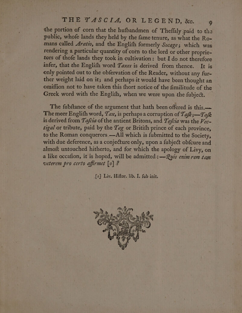 = THE T4SCI4 OR LEGEND, &amp; 4 the portion of corn that the hufbandmen of Theffaly paid to the public, whofe lands they held by the fame tenure, as what the Ro- mans called 4ratio, and the Englith formerly Socage; which was rendering a particular quantity of corn to the lord or other proprie- tors of thofe lands they took in cultivation: but.I do not therefore infer, that the Englith word Taxes is derived from thence. It is only pointed out to the obfervation of the Reader, without any fur- ther weight laid on it; and perhaps it would have been thought an omiffion not to have taken this fhort notice of the fimilitude of the Greek word with the Englith, when we were upon the fubjeé. The fubftance of the argument that hath been offered is this, The meer Englith word, Tax, is perhaps a corruption of T, afk;—T afk: is derived from Ta/cia of the antient Britons, and Ta/cia was the Vec- tigal or tribute, paid by the Zag or Britifh prince of each province, to the Roman conquerors.—All which is fubmitted to the Society, with due deference, as a conjecture only, upon a fubje&amp; obfcureand | almoft untouched hitherto, and for which the apology of Livy, on a like occafion, it is hoped, will be admitted: —Qyis enimrem tag veterem pro certo afirmet [0] -? fo] Liv. Hiftor. lib. I. fub init.