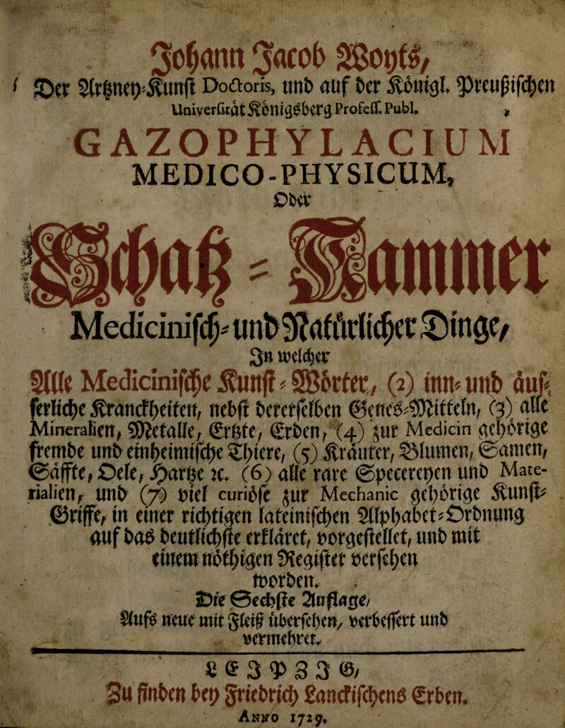 Sodann Jacob Sßotjfl, £Oer $tr$nep{$ünfl Do&oris, un£> auf ber $onigl preußtfcfyett Univertkat ^Orti^ÖbvTg Profeff. Publ. * GAZOPHYLACIÜM MEDICO-PHYSICUM» Ober anuner 3n welctjer Mineralien, 9D?eta§e, ©rUtC, (£rben, (4) £Ut Medicin ac^Ottge frembe unb etnfKimtfdje <Ef>tere, (5) Kräuter, Blumen, ©amen, ©affte, Ode, iparbe k. (6) aüc rave ©peeerepen unb Mate¬ rialien, unb (7) btef curibfe jur Mechanic gehörige $£unff* ©riffe, in einer richtigen fateinifeljen 2tfpl)abct*£)rbnung auf bab beutUct)fte erkläret, rorgcfteUet, unb mit 3 »ur rn ~ V'-> M * ememnott;t{ tnerbem 2Dte 0ecbf?e 2luftoge/ Stufb neue mit Steif uberfcbe», rerbeffert unb __ wntiehm.__ S © 3 3 3 ©/ 3« finben Up griebricb ßancfifcfycnb Crben. Anjto 1729.