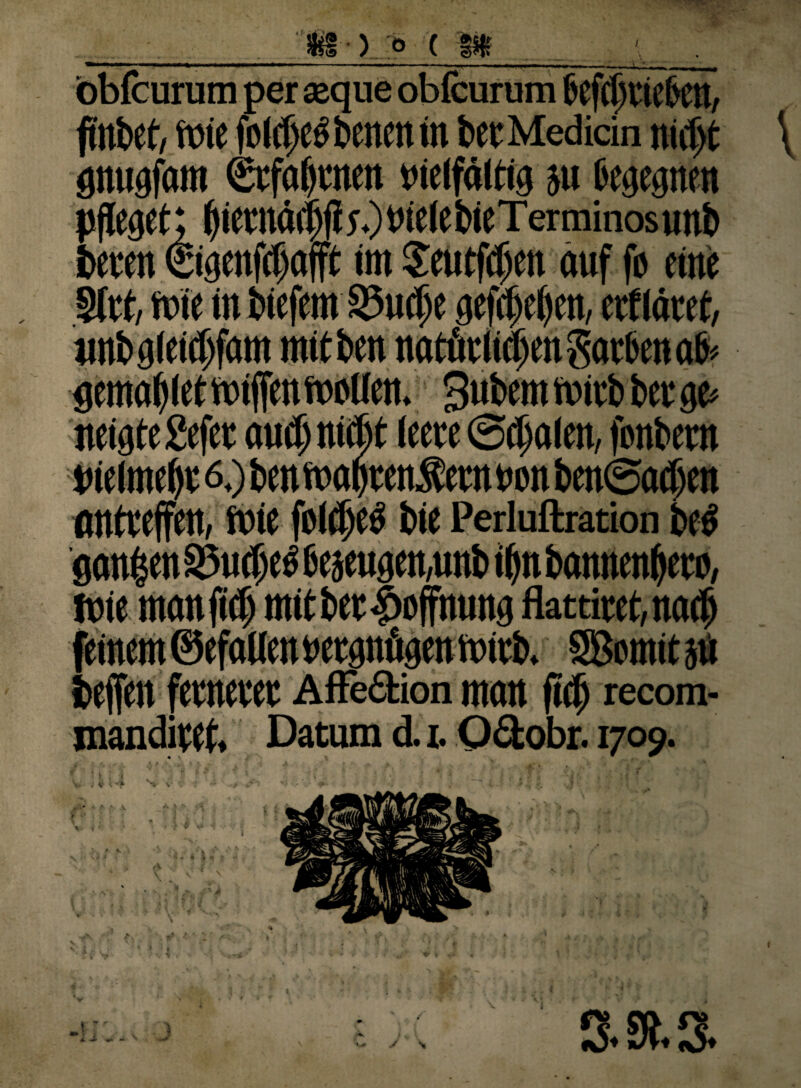 bbfcurutn per aeque obicurum 6ef(l)Vieben, finbet, Wie fpl(t)£5 bencn in bet Medicin nidjt \ gnugfam Stfalftnen »ieiföltig ju begegnen pfleget; Ifietnädjfie.)vielebieTcrminosunb beten €igenfcf)cifft im Seutftpen auf fb eine Slrt, wie in biefem SSuclie gefcl>cl>cu, etftätet, «nbgieidifam mitben natütlimen Sorben ab* gemaffletwiffen wellen. Snbemwitb berge» neigte gefet amtmuln (eete 0ibalen, fenbern Pielmebt 6.) ben woptenSetn een ben@a^en antteffen, wie fotdjeö bie Perluftration beb gfln§enS5u$eb6eäeugen,unbi^nbannen^eto, Wie memfief) mitbet^offnung flattitet,no<b feinem ©efaiienwtgnögenwitb. SBomit}* befreit fetnetet Affedtion matt fiel) recom- manditef. Datum d. i. Oäobr. 1709. r A A1 Al H f ’’ • fe ( J . J .''jj v ; * c-qt > ( 3 v ; 1 '• l j * fc / ***Y * is \\ v *a: A I. V , < ■ * . y • s