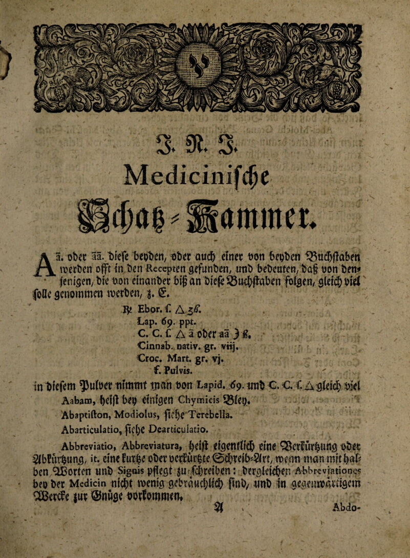 Aä. ob« lä./biefe bepbem ob« auch ein« »on bepben Q3ucT)|iaben (eiligen, bie uon einanbet bi# an bieje SBud}|taben folgen/ g(eicf) oiel (olle genommen reetbem j. €. Re Ebor. £ AgÄ’. . ' Lap. 69. ppt. C. C. f. A ä Ober aä ) g. Cinnab. nativ, gr. viij. Croc. Mart, gr, yj. f. Pulvis. in tiefem $u(e« nimmt man t»on Lapid. 69. unb C. c. C Agleicfy bkl Aabatn, t)Cifl bep einigen Chymicis Sßiep, Abaptifton, Modiolus, fk[)eTerebella. ' Abarticulatio, ftelje Dearticuiacio. Abbreviatio, Abbreviatura, t)ei(i eigentiidj eine ^erfürljung obet Slbfiutung, it. eine futbe ob« oeröiutte ©d^eib^Sirt, reenn man mit b# ben 153orten unb Sigois pflegt ju fd)reiben: berglekben Abbreviationes bep ber Medicin nid)t reenig geimmljtici) unb in gegcureäi'tigetn Sßeecfe tut @nüge ootfommen» ' ' v % , ’ Abdo- V \