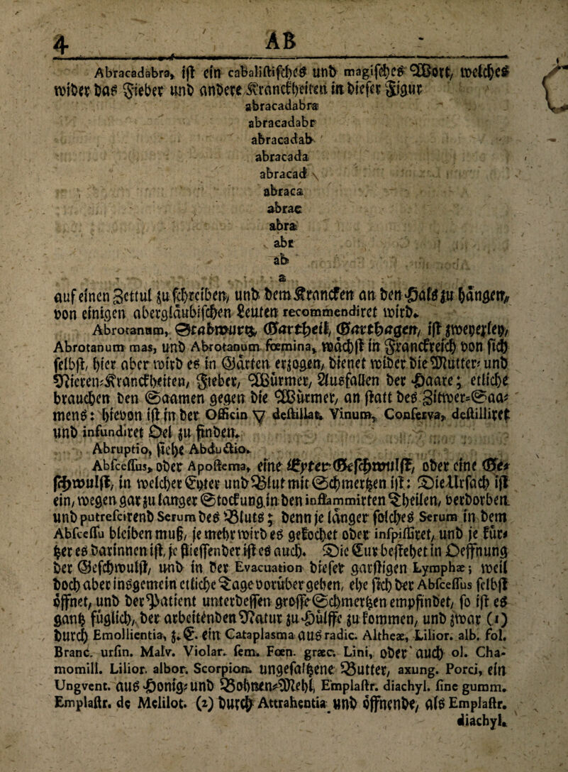 irf«.. n -... ■■■« •*' ■■■■ 1 — — - -'-.■■■■■■ Abracadäbra* iff ein cabaliftifd)C# lltlt) magifdtje# IDCtcfK^ wi Der Da£ §&&«• unD andere jtrflncftyeifsn in fciefec §jgut abracadabr® abracadabr abracadab ' abracada abracad \ , abraca ~ abrac abra- v abc f: ' th * - • • a ; ' auf einen gcttul jufchrciben, unb bem&ran<£en an ian^tgß hange n> von einigen abergidubifc&en Seilten recommendiret wirjb* Abrotanatn, Stabmurtk (Sattheit, (Sanbaßctt, iff jwepejfe^, Abrotanum raas, unb Abrotanum foemina,. wdcb|l itt Srancfrcitf) t>0n ftd) felbji, t>fcr aber wirb esin ©arten erjagen, bienet wiberbieSftutter*unb SJiiewuÄrancfbeiten/ gtebet, SEßürmer, Ausfallen ber *©aare; etliche brauchen Den ©aamen gegen bie Türmer, an jtatt bes 3itwer*@aa* tnenS: breüon i(l in ber Ofifkin y deftülat. Vinum, Confer va„ deililliret unb infundiret Del ju finben* Abruptio, gel>e Abdu&io* Abfceflus» ober Apoüernat eine i£yttv(?kf<i)T0\\\fäi ober eine <8t* ff^wulfl, in weichet S$er unb^iutmit@chmerhen i|T: ©ieUrfach ifl ein, wegen gar julanger ©toef unginben infiammirten ^britenv beworben unb putrefeirenb Serum bes$3luts; bennje langer folcbes Serum in bem Abfceflu bicibenmu§/ je mehr wirb es gefochet ober infpiffiret, unb je Btt her es barinttenift je ftiejfenber ifl eö auch* ©ie Sur behebet in Oeffnung ber ©efchwulft, nnb in ber Evacuation biefer garftigen Lymphae •, weil boeb aber insgemein etliche ^agebotüber geben, ehe fkh ber Abfceflus fclbf! öffnet, unb ber^atient untetbefien groffe©cbmerhen empftnbet, fo ift es ganh füglich, ber arbeitfnbenSftatut ju*£)üiffe jufommen, unb jwar 0) burch Emollientia, j*€. ein Cataplasma OUSradic. Altheae, Lilior. alb. fol. Branc. urfin. Malv. Violar. fern. Foen. graec. Liniy ober' auch ol. Cha« momill. Lilior. albor. Scorpiom. ungefalhene 95utter, axung. Porci, eilt Ungvcnt. aUS'ÖOmg^Unb 55oi)Ben^3)lel)i, Emplaftr. diachyl. fine guram. Emplaftr. de Mcliiot. (2) but$ Attrahentia unb offnenbe, flTS Emplaftr. diachyl*