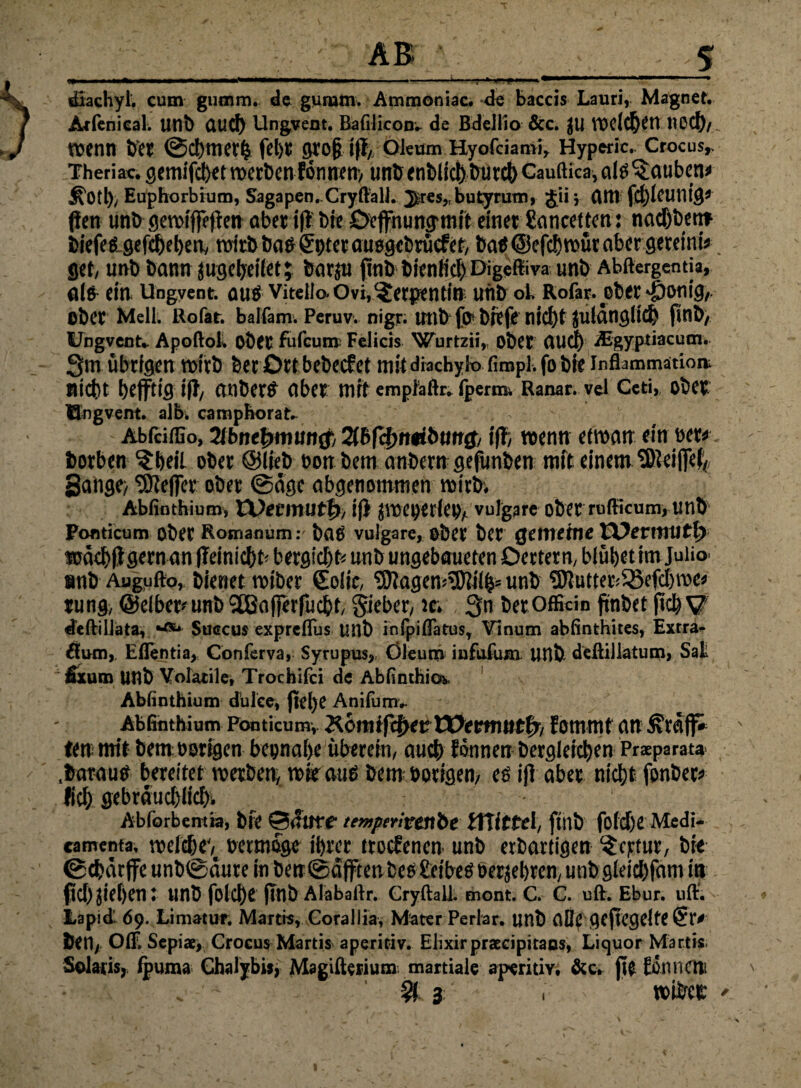 III Hl«! ■III» Hl» «I II»————»—I«» j ■■■-■ ‘-t— * 1 .. ... * dlachyl. cum gumm. de guram. Ammoniac. de baccis Lauri, Magnet. Adenical. unb üud) Ungvent. Bafilicon. de Bdellio &c. JU welchen ltcd),. wenn frei @d)tnet& fel)C gro§ iff/QkunvHyofciami, Hyperic. Crocus,. Theriac. gemifchet werben fonnen, unb <nt>lict)&ücd) Gauftica, aid bauten* £’0tl), Euphorbium, Sagapen.Cryftall. Jsres, butyrum, Jii; am fd)ieutlig’ f!en unb ßerofffcfien aber iff bie Oeffnung,mit einet Sancetten: nadjbent biefed-gefiheben, wirb bad gpter auajgebrücfef, bad@efchwütabcrgereinis get, unb bann jugeheiiet; botjn ftnb bienlid) Digeftiva unb Abftergentia, ald ein Ungvent. aud VitelloOvi, Serpentin unb ob Rofar. ober >£)onig, ober Mell. Rofat. baifam. Peruv. nigr. unb’jp'btefe nici)t julängiicfe finb, Ungvent» Apoftok OÖet fufcun» Felicis Wurtzii, obet flud) Sgyptiacum. Qm übrigen wirb berörtbebecfet mit dbchyio fimpl. fo bie Inflammation nicht heftig iff, anberd aber mit empMr. fperm Ranat. vei Ceti, ober Ungvent. alb. campborat. - Abfciffio, 2lbnet)tmin$, %bfd)nmbun$, iff, wenn etwan ein bet« borben ^beil ober ©lieb bon bem anbern gefunben mit einem SKeiffef« Sange/ ^Keffer ober ©dgc abgenommen wirb; Abfinthium, Et>eeinutf>, iff jwenerleO/ vulgare ober rufficum, unb Ponticum ober Romanum: bcid vulgare, ober ber gemeint VOevmutp wekhfffltrnan ffeinichb bergichfe unb ungebaueten Oettern, blühet im Juiio snb Augufto, bienet wiber golic, SttagewSftiih* unb 9Jlutter;$SefcI)me* rung, ©eiber? unb ‘äßcifferfucht, Qieber, Je; Qn berOfficin jtnbet ftch V deftillata, *«*• Suscus expreflus unb infpiffatus, Vinum abfinthites, Extra» flum, Eflentia, Conferva, Syrupus, Oleum infufum unb deßillatum, Sat fixum unb Volatile, Trochifci de Abfinthio, Abfinthium dulce, jielye Anifum. Abfinthium Ponticum» Kdrti ifcfjet: EDeromtft, kommt an ß'reiff» ten mit bem oorigen beinahe überein, auch können begleichen Praeparata .boraud bereitet werben, wie and bem; hörigen, cd iff aber nicht fenber* lieh gebräuchlich^ Abforbentia, blt ©(Titre- temptritenbe tTtittel, ftllb fotch« Medi- camenta, welche^ oetmöge ihrer trockenen unb erbartigen $cptur, bi« ©chätffe unb©äure in ben©äfftenbed Seibedberjehren, unb gieiebfam in fiel) jiehen: unb folche jtnb Alabaftr. Gryftall. mont. C. C. ult. Ebur. uff. Lapid' dp. Limatur, Martis, Corallia, Mater Perlar. unb ClQe geregelte (£l> ben, Off. Sepia;, Crocus Martis aperitiv. Elixirpraecipirans, Liquor Martis. Solaris, fpuma Chalybis, Magifterium martiale aperitiv. &c. 0« können * $ 3 r »ibC« '
