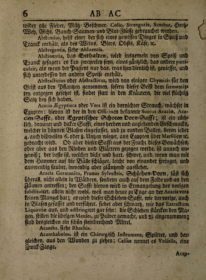 alle Riebet, •'-ßcfc^rocr, Colic, Strangutie, Scorbut, «fjerlj* 3Beb, (Sicht, ®aiid)'©aamenuinb®lut:S-lii(Te gebraucht werben. Abftsmius, l)ct)t einer ber fleh eineö gewiffen ©t'nges in ©peijjunb ^tanef enthält, als bes •iEßeinS, 5J3ietS/ ObflS/ Suäfc, ic, Abftergentia, ftd)C Ablucntia. v Abftinentia, bas öhittwlten, wirb insgemein oon ©pei§ unb Italic? gefageti es Ean jro«)ctlci) fepn, eines gänzlich, bas anbete parti- cuiair, als trenn bet Patient nur bas, was ihm bien lieh ifl, genieffet, unb ftei) untetbeffen bet anbern ©peife enthält. t Abftraclicius ober Abftradivus, toitb ooii einigen cbymids für beit ©eifl aus ben ^flan^en genommen, fofern biefer @eifl bem fermentip ten entgegen gefegt ifl, ftnbet ftatt in ben Krautern, bie oiel flüchtig ©alfj bep fiel) haben. Acacia /Eyvptiaca ober Vera ifl ein bOtnicfltCt ©ftttUCh,' tPÜchfet ilt Egppten: hieoon ifi bet in ben officinen befannte Succus Acaciae, Aca- cietvSnffit, obet f£$yptifd>ec 0d)ote« ©oert:©<iffir; ift ein rötb* (ich, bräunet unb hiebet ©afft, eines herben unb anjiehenben @efd)macfs, welcher in bünnen Olafen eingefaffet, unb ju runben fallen, beten iebec 4. auch bi§roeilen <5. ober 8. linken wieget, aus Egppten übet Marfilien ic. gebracht wirb. Ob aber biefer ©afft aus bet§rud)t biefes ©ewächfeS, ober aber aus ben Ovinben unb blättern geigen werbe, ifl annoch um gewiß; bet beflc ifl, welcher bicht unb hart, fchwer, unb, wenn man mit bem Jammer auf bie Q3äfle fchlägeE leicht Pon etnanber fpringet, unb auswenbig fauber, inwenbig aber glänfcenb ausflehet. Acacia Germanica, Prunus Sylveftris, Qchle^emCöUtt, (äfl ftch überall, nicht allein in'üßälbern, fonbern auch auf bem Selbe unb an ben gäunen antreffen; bet ©afft hieoon wirb in Ermangelung bes Porigen fubftituitet, allein nicht wohl, weil man heute ju^age an ber Acacia vera feinen Mangel hat; es wirb biefer ©chlehen,©afft, wie ber Porige, auch in Olafengefaffet unb oerführet, ftehet aber fchwarl, wie bas Extraäuni Liquiritiae aus,unb adftringiret gar febt i bie ©chleben flärefen ben «Wa* gen, fliöen bie übrigen Menfes, ju^JuloergemadK, unb 3j- eingenommen; ftnb besgteichen ein fchön fleinbrechenb «Wittel. Acaotha, flehe Rhachis. Acanthabolos, ifl ein Chirurgifdj Inftrument, ©piittet, Unb bet^ gleichen, aus ben ‘äßunben ju jiehen; Celfus nennet es Voifeila, eine Swicf-Sange. i Aca^