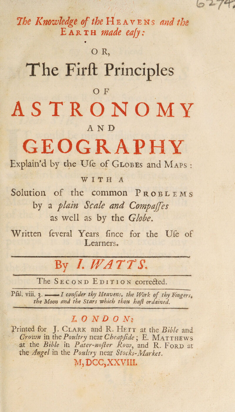 7hc Knowledge of the Heavens and the Earth made ea[y: 9 O R, The Firft Principles O F ASTRONOMY AND GEOGRAPHY Explain’d by the Ufe of Globes and Maps : WITH A Solution of the common Problems by a plain Scale and Compares as well as by the Globe. Written feveral Years fince for the Ufe of Learners. By /, WATTS, 9 The Second Edition corrected. Pfal. viii. 3. •—./ confider thy Heavens* the Work of thy Fingers> the Moon and the Stars rohich thou haft ordained. L 0 N D O N; Printed for J. Clark and R. Hett at the Bible and Crown in the Poultry near Cheapfide; E. Matthews at the Bible in Pater-nofler Row5 and R. Ford at the Angel in the Poultry near Stocks-Market. M,DCC, XXVIII.