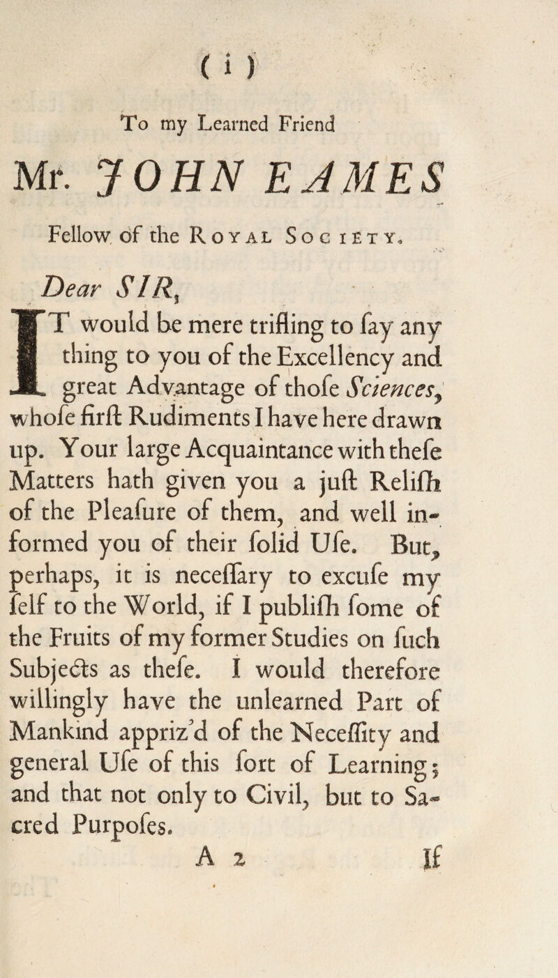 To my Learned Friend Mr. JOHN EAM.ES Fellow of the Royal Soc iety. Dear SIR, IT would be mere trifling to fay any¬ thing to you of the Excellency and great Advantage of thofe Sciences, whofe firft Rudiments I have here drawn up. Your large Acquaintance with thefe Matters hath given you a juft Relifh of the Pleafure of them, and well in¬ formed you of their folid Ufe. But,, oerhaps, it is neceflary to excufe my ; elf to the World, if I publifh fome of the Fruits of my former Studies on fuch Subjects as thefe. I would therefore willingly have the unlearned Part of Mankind appriz'd of the Neceflity and general Ufe of this fort of Learning; and that not only to Civil, but to Sa¬ cred Purpofes.