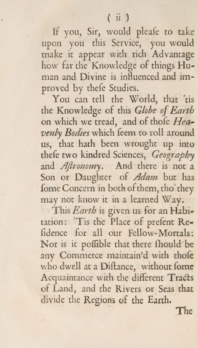 If you. Sir, would pleafe to take upon you this Service, you would make it appear with rich Advantage how far the Knowledge of things Hu¬ man and Divine is influenced and im¬ proved by thefe Studies. You can tell the World, that ’tis the Knowledge of this Globe of Earth on which we tread, and of thofe Hea¬ venly Bodies which feem to roll around us, that hath been wrought up into thefe two kindred Sciences, Geography and Afironomy. And there is not a Son or Daughter of Adam but has fome Concern in both of them, tho’ they may not know it in a learned Way. This Earth is given us for an Habi¬ tation: Tis the Place of prelent Re¬ sidence for all our Fellow-Mortals: Nor is it poffible that there flhoulchbe any Commerce maintain’d with thofe who dwell at a Diftance, without fome Acquaintance with the different Traits of Land, and the Rivers or Seas that divide the Regions of the Earth.