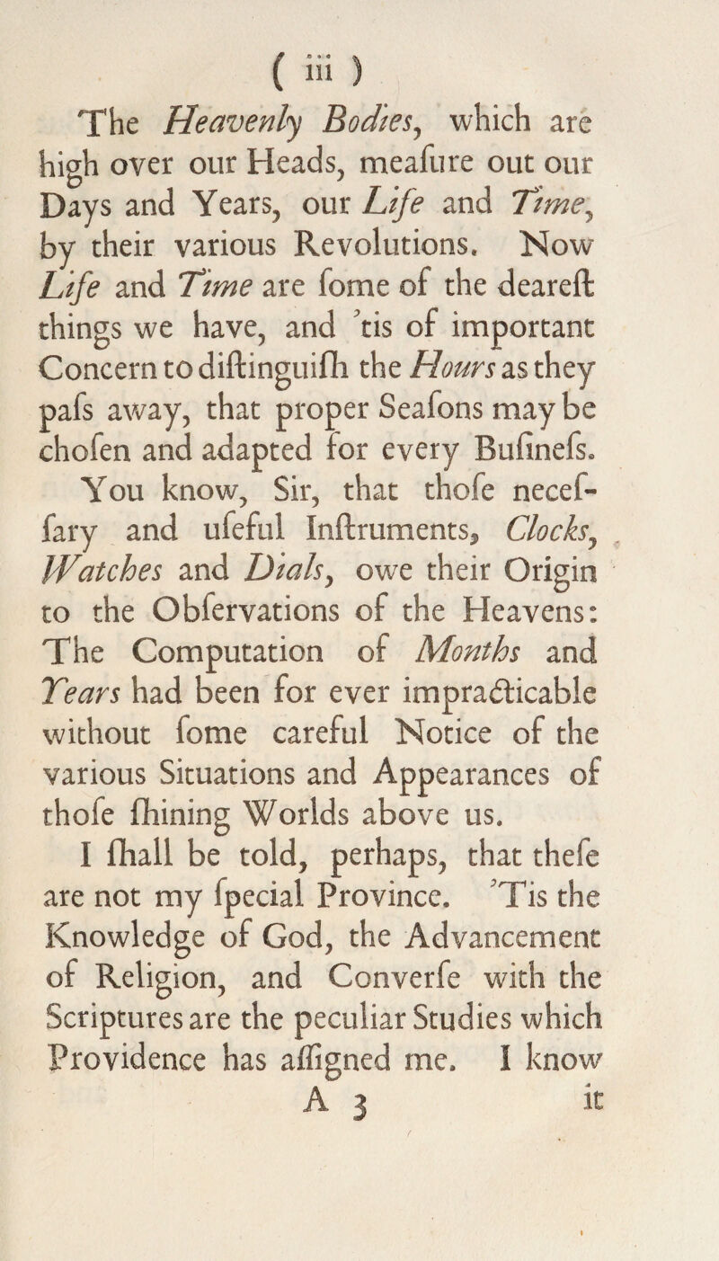 The Heavenly Bodies, which are high over our Heads, meafure out our Days and Years, our Life and Timey by their various Revolutions, Now Life and Time are fome of the deareft things we have, and tis of important Concern to diftinguifli the Hours as they pafs away, that proper Seafons may be chofen and adapted for every Bufinefs. You know. Sir, that thofe necel- fary and ufeful Inftruments, Clocks^ Watches and Dials, owe their Origin to the Oblervations of the Heavens: The Computation of Months and Tears had been for ever impracticable without fome careful Notice of the various Situations and Appearances of thole fhining Worlds above us, I fhall be told, perhaps, that thefe are not my fpecial Province. Tis the Knowledge of God, the Advancement of Religion, and Converfe with the Scriptures are the peculiar Studies which Providence has afiigned me. 1 know