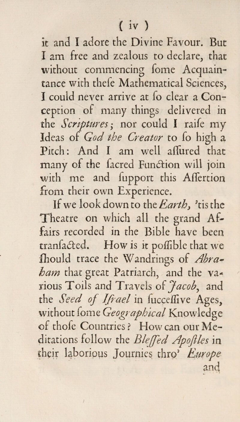 it and I adore the Divine Favour. But I am free and zealous to declare, that without commencing fome Acquain¬ tance with thefe Mathematical Sciences, I could never arrive at fo clear a Con¬ ception of many things delivered in the Scriptures•> nor could I raife my Ideas of God the Creator to fo high a Pitch: And I am well allured that many of the facred Function will join with me and fupport this Aflertion from their own Experience. if we look down to the Earth, ’tis the Theatre on which all the grand Af¬ fairs recorded in the Bible have been tranfadled. How is it poffiblc that we fhould trace the Wandrings of Abra¬ ham that great Patriarch, and the va¬ rious Toils and Travels oi Jacob, and the Seed of Ifrael in fucceffive Ages, without fome Geographical Knowledge of thofe Countries ? How can our Me¬ ditations follow the Blejfed Apofiles in their laborious Journies thro’ Europe and