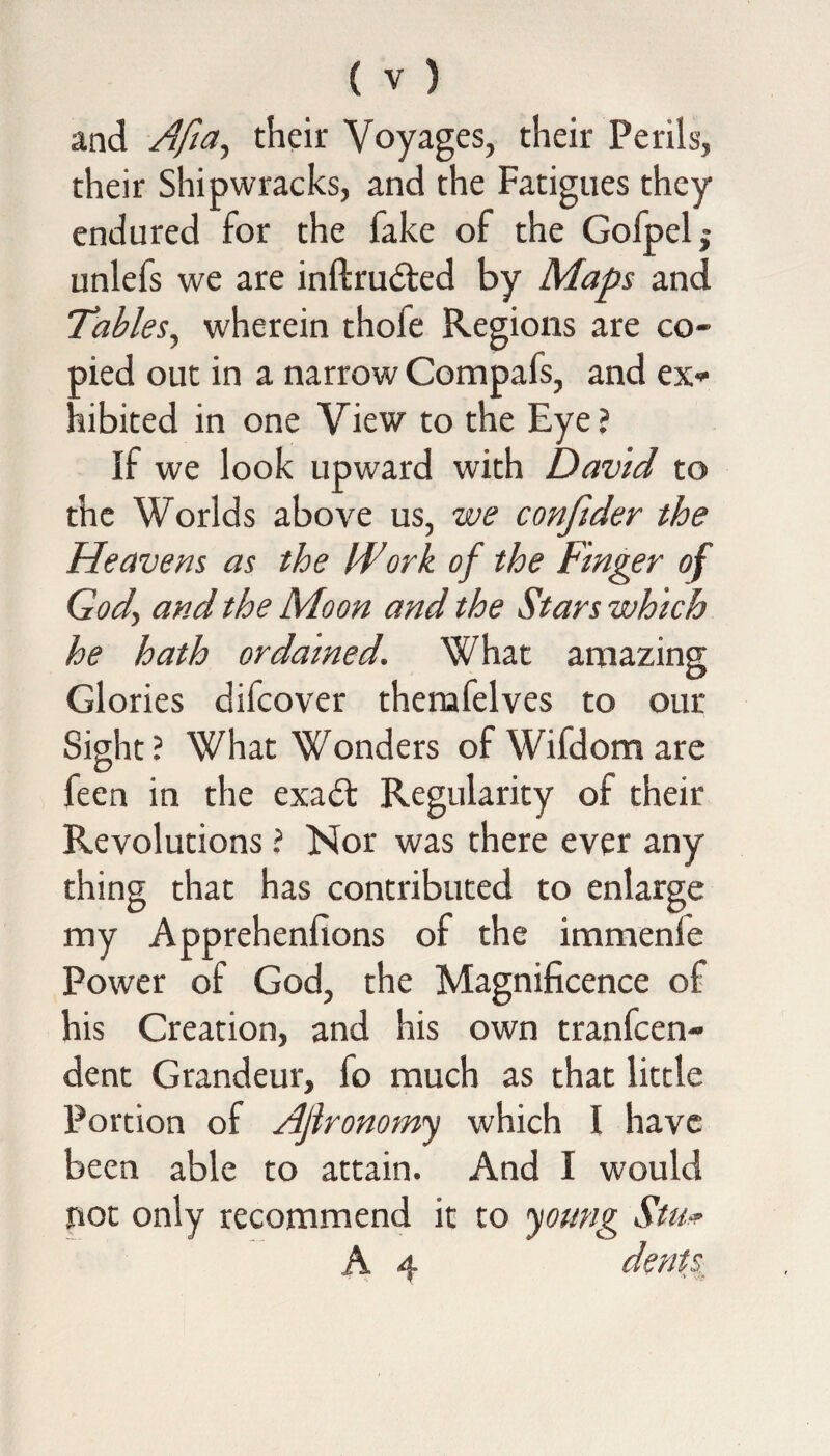 and Aft a, their Voyages, their Perils, their Shipwracks, and the Fatigues they endured for the fake of the Gofpel,- unlefs we are inftrudted by Maps and Tables, wherein thofe Regions are co¬ pied out in a narrow Compafs, and ex* hibited in one View to the Eye? If we look upward with David to the Worlds above us, we confider the Heavens as the IDork of the Finger of God\ and the Moon and the Stars which he hath ordained. What amazing Glories difcover themfelves to our Sight? What Wonders ofWifdomare feen in the exadt Regularity of their Revolutions ? Nor was there ever any thing that has contributed to enlarge my Apprehenlions of the immenfe Power of God, the Magnificence of his Creation, and his own tranfcen- dent Grandeur, fo much as that little Portion of Ajlronomy which I have been able to attain. And I would not only recommend it to young Stu* A 4 dents